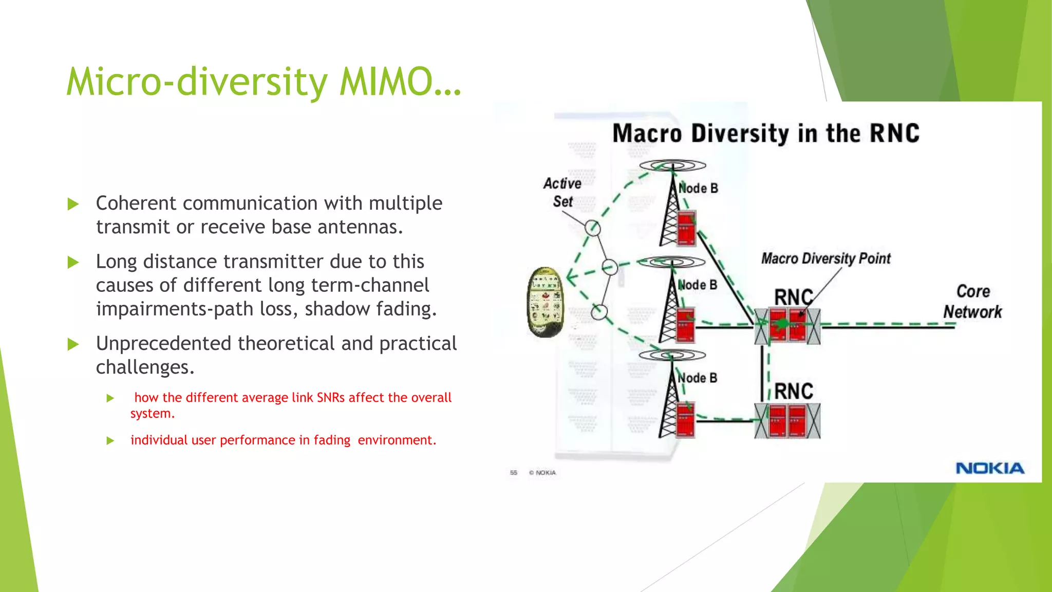 Micro-diversity MIMO…
 Coherent communication with multiple
transmit or receive base antennas.
 Long distance transmitter due to this
causes of different long term-channel
impairments-path loss, shadow fading.
 Unprecedented theoretical and practical
challenges.
 how the different average link SNRs affect the overall
system.
 individual user performance in fading environment.
 