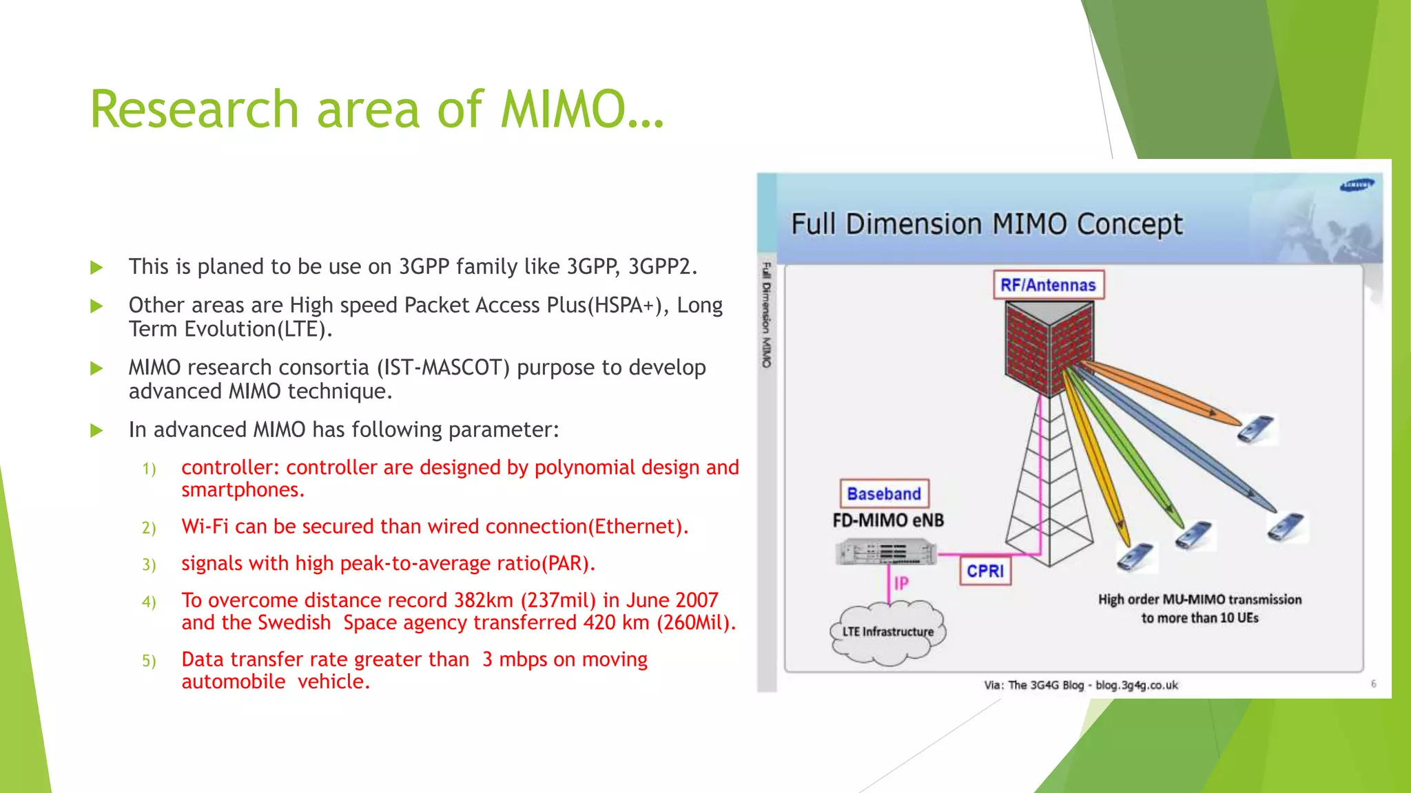 Research area of MIMO…
 This is planed to be use on 3GPP family like 3GPP, 3GPP2.
 Other areas are High speed Packet Access Plus(HSPA+), Long
Term Evolution(LTE).
 MIMO research consortia (IST-MASCOT) purpose to develop
advanced MIMO technique.
 In advanced MIMO has following parameter:
1) controller: controller are designed by polynomial design and
smartphones.
2) Wi-Fi can be secured than wired connection(Ethernet).
3) signals with high peak-to-average ratio(PAR).
4) To overcome distance record 382km (237mil) in June 2007
and the Swedish Space agency transferred 420 km (260Mil).
5) Data transfer rate greater than 3 mbps on moving
automobile vehicle.
 