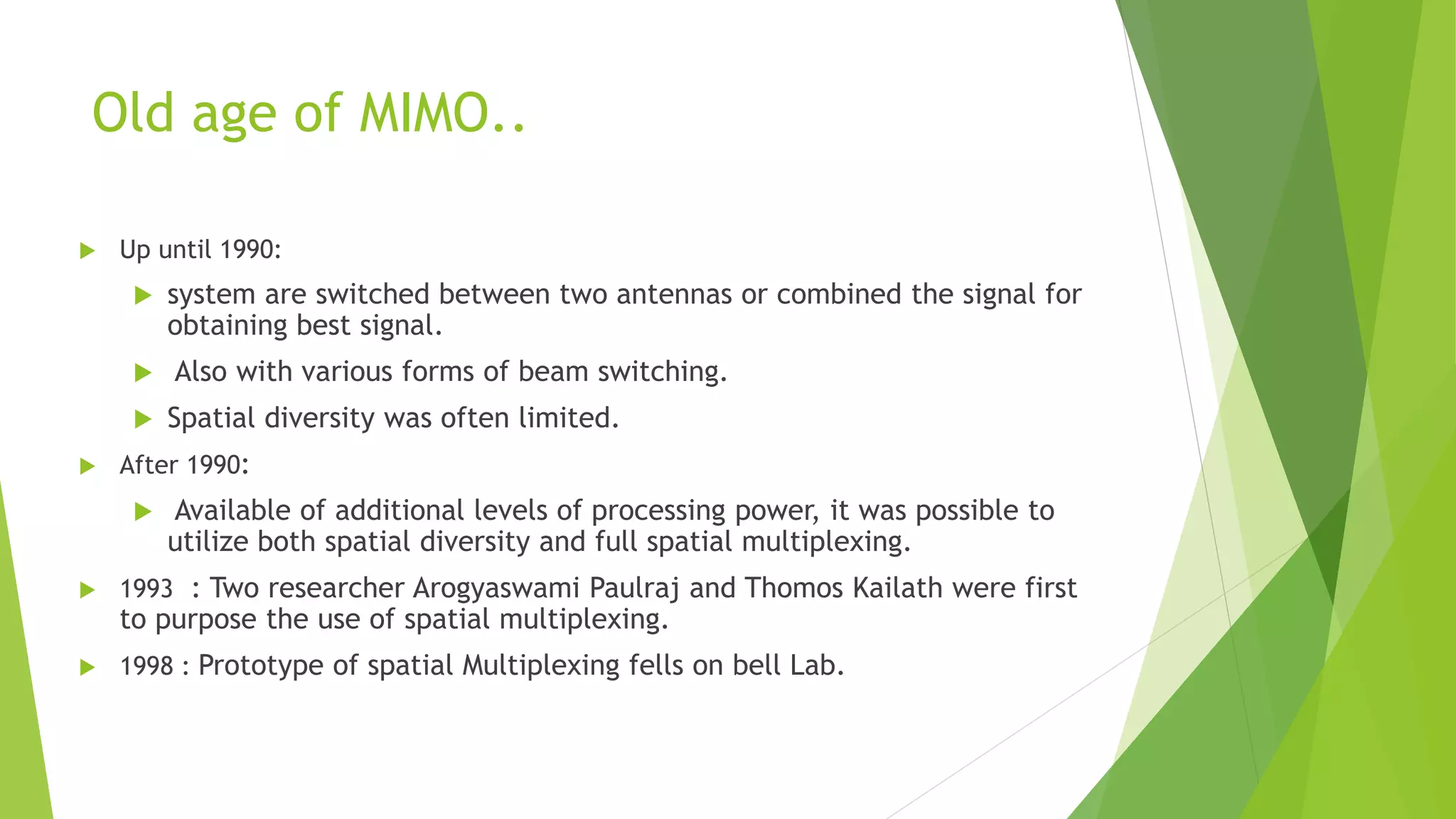Old age of MIMO..
 Up until 1990:
 system are switched between two antennas or combined the signal for
obtaining best signal.
 Also with various forms of beam switching.
 Spatial diversity was often limited.
 After 1990:
 Available of additional levels of processing power, it was possible to
utilize both spatial diversity and full spatial multiplexing.
 1993 : Two researcher Arogyaswami Paulraj and Thomos Kailath were first
to purpose the use of spatial multiplexing.
 1998 : Prototype of spatial Multiplexing fells on bell Lab.
 