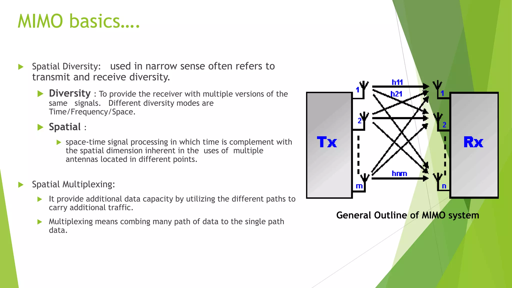 MIMO basics….
 Spatial Diversity: used in narrow sense often refers to
transmit and receive diversity.
 Diversity : To provide the receiver with multiple versions of the
same signals. Different diversity modes are
Time/Frequency/Space.
 Spatial :
 space-time signal processing in which time is complement with
the spatial dimension inherent in the uses of multiple
antennas located in different points.
 Spatial Multiplexing:
 It provide additional data capacity by utilizing the different paths to
carry additional traffic.
 Multiplexing means combing many path of data to the single path
data.
General Outline of MIMO system
 