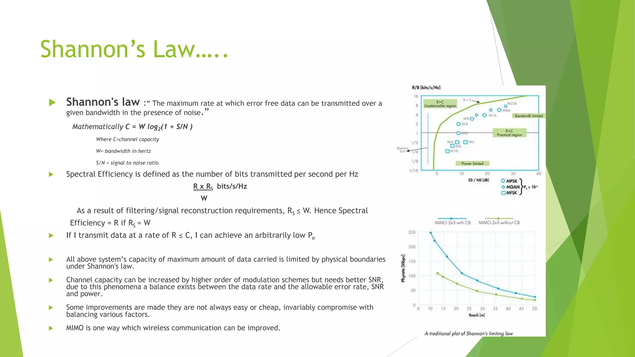 Shannon’s Law…..
 Shannon's law :“ The maximum rate at which error free data can be transmitted over a
given bandwidth in the presence of noise.”
Mathematically C = W log2(1 + S/N )
Where C=channel capacity
W= bandwidth in hertz
S/N = signal to noise ratio.
 Spectral Efficiency is defined as the number of bits transmitted per second per Hz
R x RS bits/s/Hz
W
As a result of filtering/signal reconstruction requirements, RS ≤ W. Hence Spectral
Efficiency = R if RS = W
 If I transmit data at a rate of R ≤ C, I can achieve an arbitrarily low Pe
 All above system’s capacity of maximum amount of data carried is limited by physical boundaries
under Shannon's law.
 Channel capacity can be increased by higher order of modulation schemes but needs better SNR,
due to this phenomena a balance exists between the data rate and the allowable error rate, SNR
and power.
 Some improvements are made they are not always easy or cheap, invariably compromise with
balancing various factors.
 MIMO is one way which wireless communication can be improved.
 