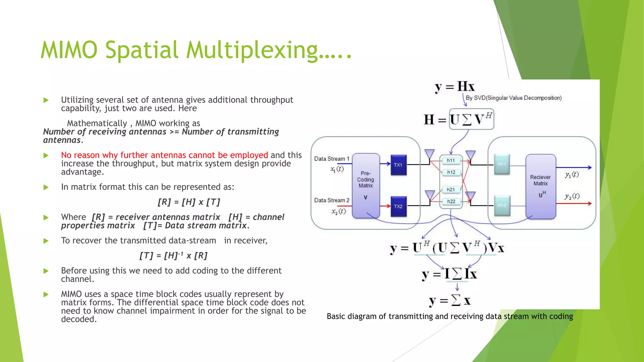 MIMO Spatial Multiplexing…..
 Utilizing several set of antenna gives additional throughput
capability, just two are used. Here
Mathematically , MIMO working as
Number of receiving antennas >= Number of transmitting
antennas.
 No reason why further antennas cannot be employed and this
increase the throughput, but matrix system design provide
advantage.
 In matrix format this can be represented as:
[R] = [H] x [T]
 Where [R] = receiver antennas matrix [H] = channel
properties matrix [T]= Data stream matrix.
 To recover the transmitted data-stream in receiver,
[T] = [H]-1 x [R]
 Before using this we need to add coding to the different
channel.
 MIMO uses a space time block codes usually represent by
matrix forms. The differential space time block code does not
need to know channel impairment in order for the signal to be
decoded. Basic diagram of transmitting and receiving data stream with coding
 