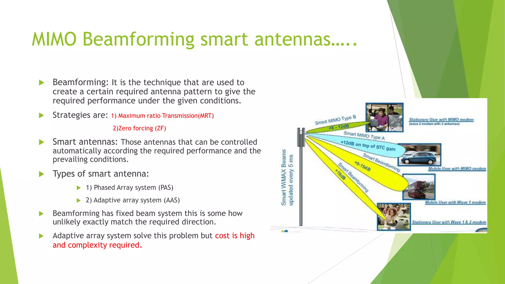 MIMO Beamforming smart antennas…..
 Beamforming: It is the technique that are used to
create a certain required antenna pattern to give the
required performance under the given conditions.
 Strategies are: 1) Maximum ratio Transmission(MRT)
2)Zero forcing (ZF)
 Smart antennas: Those antennas that can be controlled
automatically according the required performance and the
prevailing conditions.
 Types of smart antenna:
 1) Phased Array system (PAS)
 2) Adaptive array system (AAS)
 Beamforming has fixed beam system this is some how
unlikely exactly match the required direction.
 Adaptive array system solve this problem but cost is high
and complexity required.
 