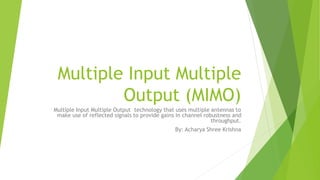 Multiple Input Multiple
Output (MIMO)
Multiple Input Multiple Output technology that uses multiple antennas to
make use of reflected signals to provide gains in channel robustness and
throughput.
By: Acharya Shree Krishna
 
