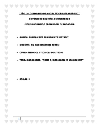 “AÑO DEL CENTENARIO DE MACHU PICCHU PAR EL MUNDO”<br />UNIVERSIDAD NACIONAL DE CAJAMARCA<br />ESCUELA ACDEMICO PROFESIONAL DE ECONOMIA<br />ALUMNA: ARRIBASPALTA ARRIBASPLATA LUZ YANET<br />DOCENTE; MG ALEX HERNANDEZ TORRES<br />CURSO: METODOS Y TECNICAS DE ESTUDIO<br />TEMA: MONOGRAFIA: “TOMA DE DECISIONES EN UNA EMPRESA”<br />  <br />AÑO:2011<br />AGRADECIMIENTO<br />ESTA MONOGRAFÍA SE HA LLEVADO A CABO GRACIAS AL A INCENTIVACIÓN DEL MAESTRO DE DICHA ÁREA Y MI ESFUERZO POR HACER ESTA CLASE SOBRE TEMAS DE INTERE Y POR LA INFLUENCIA CON NUESTRA CARRERA TAL ES EL CASO DE ECONOMIA Y MAS ATRAVES DE ESTOS METODOS DE ESTUDIO COMO LA PRESENTE MONOGRAFIA QUE BUSCA DE ALGUNA MANERA EL ANALISI DE CAD ALUMNO Y PERFECCIONARLA<br />INDICE<br />Presentación------------------------------------------------------------------------------------------4<br />abstract<br />Introducción------------------------------------------------------------------------------------------5<br />Título descriptivo del proyecto.<br />Formulación del problema.<br />Objetivos de la investigación-----------------------------------------------------------------------6<br />Objetivos generales<br />Objetivos  específicos<br />Justificaciones y limitaciones-----------------------------------------------------------------------7<br />Marco de referencia----------------------------------------------------------------------------------8<br />Fundamentos teóricos<br />Antecedentes del tema.<br />Elaboración de hipótesis<br />Decisión no programada y programada----------------------------------------------------------12<br />Características---------------------------------------------------------------------------------------13<br />Prioridades………………………………………………………………………………………………………………19<br />Elementos………………………………………………………………………………………………………………..31<br />Situaciones o contextos…………………………………………………………………………………………….40<br />Ejemplos de decisiones financieras……………………………………………………………………………50<br />Fuente bibliográfica-…………………………………………………………………………………………………57<br />Referencia bibliográfica----------------------------------------------------------------------------58<br />Presentación:<br />El siguiente trabajo tiene el agrado de presentar una monografía acerca de la influencia de la TOMA DE DECISIONES EN UNA EMPRESA  que son realmente tan importantes para  la consecución de objetivos y metas de esta ,logrando lucro y satisfacción de los clientes.<br />Enfocándose en sus distintos puntos y pasos para que el empresario actual o la persona que desee  crear empresa o este inmiscuidos en temas empresariales sepa cuando tomar una decisión, porque y para qué. Además que queremos llevar al éxito esta nueva propuesta y la importancia de cuan valiosa es una buena toma de decisiones, a continuación del informe se mencionará  el concepto; todos  los procesos a seguir y las distintas fases por la que atraviesa desde un el sistema general hasta los subsistemas.<br />Abstract<br />The next job is pleased to present a paper on the influence of the DECISIONS IN A COMPANY that are really so important to achieving the goals and objectives, achieving profit and customer satisfaction.Focusing at different points and steps for the current employer or the person you want to create this mixed up in business or business-related know when making a decision, why and what for. In addition we want to bring to the success of this new proposal and the importance of how valuable a good decision, then the report should mention the concept, all the processes to follow and the different phases through which the system passes from a general to subsystems.<br />Introducción:<br />I.- EL PROBLEMA.<br />A. Título descriptivo del proyecto.<br />En la siguiente monografía  que lleva por título: LA TOMA DE DECISIONES EN UNA EMPRESA, se ha realizado con la finalidad de mejorar la planificación, organización, dirección y control  de todos los aspectos en los que está involucrado esta organización. Además porque queremos demostrar cuán importante es hacer bien la elección de  este proceso de toma de decisiones y los beneficios que puede traer a consecuencia de las afirmaciones validas que se realice en el contexto de negocios y lo cual traerá mejoras para el personal desde el grado más alto hasta el menor.<br />B. Formulación del problema.<br /> Hoy en día vemos que miles de empresas generalmente las empresas realizan distintas etapas de administración como la Planificación, Organización, Dirección y Control para el desarrollo económico, el bienestar de los miembros de la empresa y de los miembros externos (los más importantes de la empresa en este caso los clientes).y es necesario saber que una empresa hoy en día busca ser la mejor , la más competitiva la mejor en calidad en infraestructura en organización la mejor en todos los aspectos para que esta sea reconocida por los consumidores y la empresa obtenga lucro mucho lucro. <br /> Entonces lo que se trata de formular en el problema es poder  saber ¿Qué hacer para que la  toma de decisiones en una organización sea la más adecuada y  que hoy en día los directivos  no tengan que arrepentirse de la decisión que acabaron de hacer? <br />C.- Objetivos de la investigación:<br />La toma de decisiones en la empresa presenta una serie de procesos para realizar y para esto es necesario identificar que se debe de  hacer para tomarlos en cuenta:<br />Objetivos Generales :<br />Promover el análisis correcto en el proceso de la toma de decisiones de la empresa y discernir lo correcto e incorrecto en este sistema complejo haciéndolo  más fácil y mas beneficiario para todos los miembros de esta organización<br />Objetivos  Específicos:<br />La toma de decisiones es la esencia del trabajo directivo para que este sepa guiar correctamente a toda la organización a la consecución  de objetivos y metas propuestas<br />Los pasos de la toma de decisiones en la empresa tienen un fin especifico y están destinadas a el éxito<br />Es necesario que las personas que tomen las decisiones posean un espíritu emprender y de liderazgo para que combine su personalidad con la visión y misión de la empresa y puedan establecer la solución correcta a los problemas que se les presenta en el camino<br />Se toma siempre las decisiones más importantes, es decir las referidas a la  Planificación, Organización, Dirección y Control.<br />Tener conocimiento de que siempre se está en constante dinamismo de tomar decisiones correctas y que contamos con distintos caminos y no solo con uno del caso contrario la mejor solución sería no hacer nada.<br />Los tips para desarrollar nuevas y mejores estrategias son creados y adecuados por cada uno de los que  realizan esta práctica  y deben transmitirlos para todos los miembros de la empresa y generar una corriente positiva de estos.<br />D.-Justificaciones: <br />El proyecto anteriormente mencionado está hecho con la finalidad de querer dar instrucciones y orientar a las personas de negocios en mejorar el análisis para optar por una buena decisión que permita el ejercicio de la actividad empresarial<br />Perfeccionar el espíritu de liderazgo y emprendimiento en una empresa generalmente de los directivos quienes son los más involucrados en la toma de decisiones<br />Promover el desarrollo de generar ideas más exitosas  en el mundo empresarial y en la toma de decisiones que es lo que se trata de enfocar.<br />Mejorar la visión y misión a la que está enfocada la empresa<br />Demostrar con actos la viabilidad que lleva una buena toma de decisiones<br />Los distintos departamentos y áreas de la empresa(dirección, finanzas, producción ,recursos humanos ,comercialización.)<br />E.-Limitaciones:<br />Que no se tome tanta importancia a estas recomendaciones puesto que hoy en día generalmente los directivos de las empresas lo único que buscan es el lucro, pese a que las decisiones son una etapa primordial para generar también el desarrollo económico.<br />No entender el objetivo o visión de las personas adultas al saber que es una toma de decisiones correcta ya que esta investigación se esta haciendo con jóvenes que recién se están involucrando con el temas empresariales.<br />Poder tener algunos errores en cuanto a la descripción de la monografía en sí.<br />II.- MARCO DE REFERENCIA<br />A. Fundamentos teóricos.<br />En las  empresas constantemente se están tomando decisiones, decisiones de todo tipo, desde el producto que se vende hasta a quien comprar los componentes y materias primas para producirlos, desde quien será el director de un departamento hasta si al cliente se le atiende una queja, desde que canal de distribución es más rentable para la compañía hasta el color de una mesa de escritorio. Pero si la afirmación es válida para toda la empresa, la toma de decisiones es fundamental en los directivos. La toma de decisiones es un proceso de elección entre dos o más alternativas. <br />Si solo se tiene una vía de actuación, no hay decisión. Una de las alternativas más correcta es no hacer nada.<br />B. Antecedentes del tema.<br />El hombre desde que tuvo uso de razón siempre ha buscado tomar decisiones desde que amanece hasta que anochece y estas traen consecuencias tanto positivas y negativas además a causa de estas decisiones que se han tomado surgen cada vez mas ideas geniales para el perfeccionamiento de otras y para poder satisfacer las necesidades de él y el de su entorno.<br />Un ejemplo claro lo vemos en el día a día nuestras madres siempre tienen la necesidad de ver que preparar ya sea para el desayuno, el almuerzo, la cena y se enfrentan tomar la mejor decisión en los materiales adquirir para que satisfagan la necesidad del resto.<br />A hora si nos tratamos de enfocar en el mundo de los negocios y específicamente en el rol de las empresas nos daremos cuentas que estas están involucradas también por completo en este proceso de la toma de decisiones y que generalmente según el organigrama, los accionistas o el presidente de dicha organización es el que optara por tomar en cuanta elegir entre las 2 no mas decisiones que se le presenta y que estas decisiones sean las correctas para que la empresa mejore o del caso contrario lo único que originara será un déficit a nivel interno(dudas, desconcierto, falta de confianza, temor en equivocarse nuevamente , desunión, etc.) y a nivel externo( los clientes están más propensos a dejar de comprar productos al empresa o de solicitar bienes debido a que puede ser que fallo en la calidad del producto, hubo alza de precios o simplemente ya no llama la atención del consumidor debido a que se dejo derrotar por su competencia y no se marketeo bien)<br />Continuamente, las personas deben elegir entre varias opciones aquella que consideran más conveniente. Es decir, han de tomar gran cantidad de decisiones en su vida cotidiana, en mayor o menor grado importantes, a la vez que fáciles o difíciles de adoptar en función de las consecuencias o resultados derivados de cada una de ellas.<br />Es posible trasladar este planteamiento general al ámbito de la empresa. La toma de decisiones abarcan las cuatros funciones administrativas, así los administradores cuando planean, organizan, conducen y controlan, se les denomina con frecuencia los que toman las decisiones.<br />Ahora bien: ¿qué se entiende por decidir? Schackle define la decisión como un corte entre el pasado y el futuro. Otros autores definen la decisión como la elección entre varias alternativas posibles, teniendo en cuenta la limitación de recursos y con el ánimo de conseguir algún resultado deseado<br />Como tomar una decisión supone escoger la mejor alternativa de entre las posibles, se necesita información sobre cada una de estas alternativas y sus consecuencias respecto a nuestro objetivo. La importancia de la información en la toma de decisiones queda patente en la definición de decisión propuesta por Forrester, entendiendo por esta quot;
el proceso de transformación de la información en acciónquot;
. La información es la materia prima, el input de la decisión, y una vez tratada adecuadamente dentro del proceso de la toma de decisión se obtiene como output la acción a ejecutar. La realización de la acción elegida genera nueva información que se integrará a la información existente para servir de base a una nueva decisión origen de una nueva acción y así sucesivamente. Todo ello debido a una de las características de los sistemas cibernéticos que es la retroalimentación o Feed-back.<br />Le Moigne define el término decidir como identificar y resolver los problemas que se le presenta a toda organización. Por tanto, el desencadenante del proceso de toma de decisiones es la existencia de un problema, pero ¿cuándo existe un problema? Para Huber existirá un problema cuando hay diferencia entre la situación real y la situación deseada. La solución del problema puede consistir en modificar una u otra situación, por ello se puede definir como el proceso consciente de reducir la diferencia entre ambas situaciones. Greenwood afirma que la toma de decisiones para la administración equivale esencialmente a la resolución de problemas empresariales. Los diagnósticos de problemas, las búsquedas y las evaluaciones de alternativas y la elección final de una decisión, constituyen las etapas básicas en el proceso de toma de decisiones y resolución de problemas. <br />Elaboración de hipótesis:<br />Para optar por una buena toma de decisiones en la empresa y que los directivos sepan tomarlas de manera correcta y estas no tengan que cuestionarse después es necesario cumplir los siguientes pasos:<br />Establecer ¿Cual es la meta que usted desea alcanzar? : Elija la meta que satisfaga sus quot;
valoresquot;
. Los valores deben expresarse en escala numérica y mensurable. Esto es necesario para hallar las jerarquías  entre los valores.<br />Tener bien en claro y cumplir  detalle los siguientes pasos:<br />identificación del problema: La identificación de un problema.El proceso de toma de decisiones comienza con un problema, es decir, la discrepancia entre un estado actual de cosas y un estado que se desea. Ahora bien, antes que se pueda caracterizar alguna cosa como un problema los administradores tienen que ser conscientes de las discrepancias, estar bajo presión para que tomen acciones y tener los recursos necesarios. Los administradores pueden percibir que tienen una discrepancia por comparación entre el estado actual de cosas y alguna norma, norma que puede ser el desempeño pasado, metas fijadas con anterioridad o el desempeño de alguna otra unidad dentro de la organización o en otras organizaciones. Además, debe existir algún tipo de presión en esta discrepancia ya que si no el problema se puede posponer hasta algún tiempo en el futuro. Así, para iniciar el proceso de decisión, el problema debe ejercer algún tipo de presión sobre el administrador para que éste actúe.<br />6<br /> Esta presión puede incluir políticas de la organización, fechas límites, crisis financieras, una próxima evaluación del desempeño<br />etc.<br />Por último, es poco factible que los administradores califiquen a alguna cosa de problema sino tienen la autoridad, dinero, información, u otros recursos necesarios para poder actuar, ya que si no describen la situación como una en la que se les coloca ante expectativas no realistas.<br />b) La identificación de los criterios para la toma de decisiones.<br />Una vez que se conoce la existencia del problema, se deben identificar los criterios de decisión que serán relevantes para la resolución del problema. Cada persona que toma decisiones suele tener unos criterios que los guían en su decisión. Este paso nos indica que son tan importantes los criterios que se identifican como los que no; ya que un criterio que  no se identifica se considerará irrelevante por el tomador de decisiones.<br />c) La asignación de ponderaciones a los criterios.<br />Los criterios seleccionados en la fase anterior no tienen todos la misma importancia, por tanto, es necesario ponderar las variables que se incluyen en las lista en el paso anterior, a fin de darles la prioridad correcta en la decisión. Este paso lo puede llevar a cabo dándole el mayor valor al criterio preferente y luego comparar los demás para valorarlos en relación al preferente.<br />d) El desarrollo de alternativas.<br />Este paso consiste en la obtención de todas las alternativas viables que puedan tener éxito para la resolución del problema.<br />e) Análisis de las alternativas.<br />Una vez que se han desarrollado las alternativas el tomador de decisiones debe analizarlas<br />Cuidadosamente. Las fortalezas y debilidades se vuelven evidentes según se les compare con los criterios y valores establecidos en los pasos 2 y 3. Se evalúa cada alternativa comparándola con los criterios. Algunas valoraciones pueden lograrse en una forma relativamente objetiva, pero, sin embargo, suele existir algo de subjetividad, por lo que la mayoría de las decisiones suelen contener juicios.<br />Paso 6.- Selección de una alternativa.<br />Este paso consiste en seleccionar la mejor alternativa de todas las valoradas.<br />Paso 7.- La implantación de la alternativa.<br />Mientras que el proceso de selección queda completado con el paso anterior, sin embargo, la decisión puede fallar si no se lleva a cabo correctamente. Este paso intenta que la decisión se lleve a cabo, e incluye dar a conocer la decisión a las personas afectadas y lograr que se comprometan con la misma. Si las personas que tienen que ejecutar una decisión participan en el proceso, es más fácil que apoyen con entusiasmo la misma.<br />Estas decisiones se llevan a cabo por medio de una planificación, organización y dirección efectivas.<br />7<br />Paso 8.- La evaluación de la efectividad de la decisión.<br />Este último paso juzga el proceso el resultado de la toma de decisiones para verse se ha corregido el problema. Si como resultado de esta evaluación se encuentra que todavía existe el problema tendrá que hacer el estudio de lo que se hizo mal. Las respuestas a estas preguntas nos pueden llevar de regreso a uno de los Primeros pasos e inclusive al primer paso.<br /> Para adoptar algunos tipos de decisiones se suelen utilizar modelos. Estos se pueden definir como una representación simplificada de una parte de la realidad, y ello porque en muchos casos la realidad es tan compleja que, para comprenderla hay que simplificarla tomando de ella los aspectos que resultan más relevantes para el análisis de que se trate y no teniendo en cuenta los que resultan accesorios. El principal objetivo de un modelo es permitir una mejor comprensión y descripción de la parte de la realidad que representa. Esa mejor comprensión de la realidad permite tomar mejores decisiones. Los modelos se pueden clasificar atendiendo a numerosos criterios entre ellos:<br />Objetivo de un modelo es permitir una mejor comprensión y descripción de la parte de la realidad que representa. Esa mejor comprensión de la realidad permite tomar mejores decisiones. Los modelos se pueden clasificar atendiendo a numerosos criterios entre ellos:<br />1. Modelos objetivos y subjetivos. En ocasiones los sucesos no se pueden experimentar objetivamente, y no existen métodos formales para su estudio, por lo que los modelos han de ser informales, subjetivos y basarse en la intuición.<br />2 Modelos analíticos y de simulación. Los modelos analíticos son aquellos que sirven para obtener soluciones, por lo tanto han de ser resueltos. Los modelos de simulación son representaciones simplificadas de la realidad sobre las que se opera para estudiar los efectos de las distintas alternativas de actuación.<br />3. Modelos estáticos y dinámicos. Los modelos estáticos son aquellos que no utilizan la variable tiempo, en tanto que los dinámicos son aquellos que incorporan el tiempo como variable o como parámetro fundamental.<br />4. Modelos deterministas y probabilísticos. En los modelos deterministas se suponen conocidos con certeza todos los datos de la realidad que representan. Si uno o varios datos se conocen sólo en términos de probabilidades, el modelo se denomina probabilístico, aleatorio o estocástico.<br />Otros aspectos entre estos son:<br />5. Racionalidad y la racionalidad limitada: cuando una persona en este caso el empresario decide tomar cualquier decisión para el logro de sus objetivos es necesario que este tenga claro lo que va hacer es decir analizar, sintetizar, y procesar las ideas vagas que se tiene transformarlas (racionalizar) es la más recomendada para la aplicación del desarrollo de la organización ya que se establecen clara mente lo que se va hacer y hace que meta está estructurada.  A demás se cumple con todo el proceso de toma de decisiones (identificación del   problema; identificación de los criterios; ponderación de los criterios; desarrollo de las alternativas; evaluación de las alternativas; selección  de una alternativa; implantación de la alternativa; evaluación de la decisión) la racionalidad implica que el problema asido identificado de forma clara y precisa, que todas las opciones son conocidas ( podemos conocer todos los criterios relevantes y todas las alternativas posibles), que las preferencias son claras y constantes ( la importancia de cada alternativa para cada criterio son objetivos y permanentes en el tiempo), que no existen limitaciones de tiempo ni de información para tomar la decisión y que se busca maximizar los intereses de la organización.<br />Pero en realidad  la mayoría de las decisiones que toman los directivos en las empresas no respondan a  estos supuestos. <br />Por otro lado la racionalidad limitada es todo lo contrario a la racionalidad ya que es en esta en los directivos tienen una capacidad para procesar la información y solo se quedan con información parcial que este accesible y que pueda ser más o menos relevante, se tienden a mezclar problemas y soluciones, prefiriendo desde el principio una mejor solución posible de forma intuitiva, no analizan esa profundidad un problema complejo, sino que tienden a simplificarlo. Dentro de la organización existen objetivos e intereses  distintos y contrapuestos, etc. Todo ello da lugar a que la mayor parte de la toma de decisiones se dé bajo una racionalidad limitada, es decir, los directivos construyen modelos simplificados del problema y buscan la primera buena solución satisfactoria que se presenta. <br /> Tipos de decisiones:<br />Decisiones programadas <br />Decisiones  No programadas<br /> El tipo de problemas con el que se encuentre el directorio de una empresa es fundamental para ver qué decisión se debe tomar. No es lo mismo que se haya averiado el motor un motor del avión en el vuelo  que la posibilidad de guardar en las maletas de un cliente en la recepción de un hotel. Existen dos tipos básicos de problemas que se corresponden con los tipos de decisiones. Los problemas pueden ser bien estructurados cuando son directivos, el objetivo del decisor es claro, el problema es familiar o rutinario y la información para la formación para la toma de decisiones es fácil de conseguir. Un ejemplo seria la devolución de un artículo en unos grandes almacenes; es algo conocido y más o menos habitual. Y también pueden ser problemas mal estructurados, que son nuevos, para los que la información es ambigua e incompleta y el decisor se enfrenta a mucha incertidumbre, como cuando una cadena de distribución tiene k decidir a qué zona del planeta extender su expansión internacional.<br />Tipos De Decisiones<br />Decisión Programada: <br />Son programadas en la medida que son repetitivas y rutinarias, así mismo en la medida que se ha desarrollado un método definitivo para poder manejarlas. Al estar el problema bien estructurado, el mando no tiene necesidad de pasar por el trabajo y gasto de realizar un proceso completo de decisión.<br />Estas decisiones programadas cuentan con unas guías o procedimientos (pasos secuenciales para resolver un problema) , unas reglas que garanticen consistencias en las disciplinas y con un alto nivel de justicia , aparte de una política, que son las <br />Directrices para canalizar el pensamiento del mando en una dirección concreta.<br />Decisión no Programada: <br />quot;
La reestructuración de una organizaciónquot;
 o quot;
cerrar una división no rentablequot;
, son ejemplos de decisiones no programadas, También quot;
la creación de una estrategia de mercado para un nuevo productoquot;
.<br />Las decisiones nacen cuando el ser humano tiene la oportunidad de decidir y de cuestionarse ante lo que debe hacer en cada momento de su vida y este proceso de toma de decisiones es muy importante en la juventud ya que es la época en la que se inician muchos de los proyectos que afectarán el futuro.<br />Es necesario considerar que un error en la toma de decisiones es la confusión que existe entre necesidad y deseo, dos elementos con los que los analistas se enfrentan diariamente y deben aprender a distinguir <br />Para muchas de las decisiones que se toman se dedica poco tiempo olvidando aspectos como la planeación y el proceso, al tomar una decisión se tiene en cuenta solamente lo que se siente en ese momento y se pasan por alto aspectos que de ser analizados llevarán la decisión a un resultado positivo.<br />CARACTERISTICAS:<br />Como en todo proceso  bien estructurado las cinco características más importantes en la toma de decisiones son<br />Efectos futuros: se plantea <br />Tiene que ver con la medida en que los compromisos relacionados con la decisión afectará el futuro. Una decisión que tiene una influencia a largo plazo, puede ser considerada una decisión de alto nivel, mientras que una decisión con efectos a corto plazo puede ser tomada a un nivel muy inferior.<br />Reversibilidad: <br />Se refiere a la velocidad con que una decisión puede revertirse y la dificultad que implica hacer este cambio. Si revertir es difícil, se recomienda tomar la decisión a un nivel alto; pero si revertir es fácil, se requiere tomar la decisión a un nivel bajo.<br />Impacto: <br />Esta característica se refiere a la medida en que otras áreas o actividades se ven afectadas. Si el impacto es extensivo, es indicado tomar la decisión a un nivel alto; un impacto único se asocia con una decisión tomada a un nivel bajo.<br />Calidad: <br />Este factor se refiere a las relaciones laborales, valores éticos, consideraciones legales, principios básicos de conducta, imagen de la compañía, etc. Si muchos de estos factores están involucrados, se requiere tomar la decisión a un nivel alto; si solo algunos factores son relevantes, se recomienda tomar la decisión a un nivel bajo.<br />Periodicidad: <br />Este elemento responde a la pregunta de si una decisión se toma frecuente o excepcionalmente. Una decisión excepcional es una decisión de alto nivel, mientras que una decisión que se toma frecuentemente es una decisión de nivel bajo.<br />Pasos en el proceso de la toma de decisiones<br />11<br />Determinar la necesidad de una decisión: <br />El proceso de toma de decisiones comienza con el reconocimiento de la necesidad de tomar una decisión, el mismo lo genera un problema o una disparidad entre cierto estado deseado y la condición real del momento.<br />Identificar los criterios de decisión: <br />Una vez determinada la necesidad de tomar una decisión, se deben identificar los criterios que sean importantes para la misma. Vamos a considerar un ejemplo. <br />Asignar peso a los criterios: <br />Los criterios enumerados en el paso previo no tienen mayor importancia. Es necesario ponderar cada uno de ellos y priorizar su importancia en la decisión.<br />Desarrollar todas las alternativas: <br />Es la base de la toma de decisiones y no es más que desplegar las alternativas. El tomador de la decisión tiene que confeccionar una lista de todas las alternativas posibles y que podrían utilizarse para resolver el problema.<br />Evaluar las alternativas: <br />Una vez identificadas las alternativas, el analista de las decisiones tiene que evaluar de manera crítica cada una de ellas. Las ventajas y desventajas de cada alternativa resultan evidentes cuando son comparadas.<br />Seleccionar la mejor alternativa ( Toma de decisiones): <br />Una vez seleccionada la mejor alternativa se llega al final del proceso de la toma de decisiones, en el proceso racional. Esta selección es bastante simple. El tomador de decisiones tiene que escoger la alternativa que tuvo la calificación más alta en el paso número cinco. La toma de decisiones debe ser totalmente objetiva y lógica a la hora de tomarlas, tiene que tener una meta clara y todas las acciones en el proceso de toma de decisiones llevan de manera consistente a la selección de aquellas alternativas que maximizarán la meta.<br />Importancia de tomar decisiones<br />Las decisiones se pueden clasificar teniendo en cuenta diferentes aspectos, como lo es la frecuencia con la que se presentan. Se clasifican en cuanto a las circunstancias que afrontan estas decisiones sea cual sea la situación para decidir y como decidir.<br />12<br /> Decisiones programadas son aquellas que se toman frecuentemente, es decir son repetitivas y se convierte en una rutina tomarlas; como el tipo de problemas que resuelve y se presentan con cierta regularidad ya que se tiene un método bien establecido de solución y por lo tanto ya se conocen los pasos para abordar este tipo de problemas, por esta razón, también se las llama decisiones estructuradas. La persona que toma este tipo de decisión no tiene la necesidad de diseñar ninguna solución, sino que simplemente se rige por la que se ha seguido anteriormente.<br />Las decisiones programadas se toman de acuerdo con políticas, procedimientos o reglas, escritas o no escritas, que facilitan la toma de decisiones en situaciones recurrentes porque limitan o excluyen alternativas.<br />Por ejemplo, los gerentes rara vez tienen que preocuparse por el ramo salarial de un empleado recién contratado porque, por regla general, las organizaciones cuentan con una escala de sueldos y salarios para todos los puestos. Existen procedimientos rutinarios para tratar problemas rutinarios.<br />Las decisiones programadas se usan para abordar problemas recurrentes. Sean complejos o simples. Si un problema es recurrente y si los elementos que lo componen se pueden definir, pronosticar y analizar, entonces puede ser candidato para una decisión programada. Por ejemplo, las decisiones en cuanto a la cantidad de un producto dado que se llevará en inventario puede entrañar la búsqueda de muchos datos y pronósticos, pero un análisis detenido de los elementos del problema puede producir una serie de decisiones rutinarias y programadas. En caso de Nike, comprar tiempo de publicidad en televisión es una decisión programada.<br />En cierta medida, las decisiones programadas limitan nuestra libertad, porque la persona tiene menos espacio para decidir qué hacer. No obstante, el propósito real de las decisiones programadas es liberarnos. Las políticas, las reglas o los procedimientos que usamos para tomar decisiones programadas nos ahorran tiempo, permitiéndonos con ello dedicar atención a otras actividades más importantes. Por ejemplo, decidir cómo manejar las quejas de los clientes en forma individual resultaría muy caro y requeriría mucho tiempo, mientras que una política que dice “se dará un plazo de 14 días para los cambios de cualquier compra” simplifica mucho las cosas. Así pues, el representante de servicios a clientes tendrá más tiempo para resolver asuntos más espinosos.<br />Decisiones no programadas<br />También denominadas no estructuradas, son decisiones que se toman en problemas o situaciones que se presentan con poca frecuencia, o aquellas que necesitan de un modelo o proceso específico de solución, por ejemplo: “Lanzamiento de un nuevo producto al mercado”, en este tipo de decisiones es necesario seguir un modelo de toma de decisión para generar una solución específica para este problema en concreto.Las decisiones no programadas abordan problemas poco frecuentes o excepcionales. Si un problema no se ha presentado con la frecuencia suficiente como para que lo cubra una política o si resulta tan importante que merece trato especial, deberá ser manejado como una decisión no programada. <br />Problemas como asignar los recursos de una organización, qué hacer con una línea de producción que fracasó, cómo mejorar las relaciones con los de una comunidad –de hecho, los problemas más importantes que enfrentará el gerente –, normalmente, requerirán decisiones no programadas.<br />En el enfoque del día a día   se ve que el mundo exige competividad y esfuerzo por parte de todos para esto es necesario que en este enfoque se muestre algunos consejos para amparar lo que se busca en el cuestionamiento del  problema <br />Final del formulario<br /> HYPERLINK quot;
http://pymex.pe/liderazgo/productividad/14139-claves-para-mejorar-el-proceso-de-toma-de-decisiones.htmlquot;
 Claves para mejorar el proceso de toma de decisiones <br />En nuestra empresa o como en nuestra vida cotidiana tomamos cientos de decisiones a cada momento, quizás no sean las correctas luego de analizarlas al pasar de los días o viendo los resultados posteriores.<br />Para mejorar el proceso de toma de decisiones y hacerlas mejor hay una serie de tendencias interesantes, entre ellas:<br />Satisfacer y Maximizar<br />“Satisfacción” es un enfoque para la toma de decisiones que da prioridad a una solución adecuada a través de una solución óptima, los que se basan en la satisfacción para tomar una decisión, lo hacen una vez que sus criterios se cumplen, sin embargo los que se preocupan por maximizar, aunque encuentren la opción que podría satisfacer sus necesidades, siguen buscando para saber todas las opciones.<br />Cómo menos puede ser más<br />Estamos diseñados para tomar decisiones inteligentes bajo presión con información limitada. Estamos diseñados para procesar la información rápidamente. Confíe en sus instintos.<br />Los tipos de intuición<br />En los mundos creativos y de negocios se oye hablar mucho acerca de la intuición, y “confiar en sus instintos”, pero, ¿qué significa eso realmente?<br />Hay 3 tipos de intuición como: La intuición ordinaria es sólo un sentimiento, un instinto; la intuición de expertos se basa en juicios rápidos, cuando se reconocen al instante algo familiar o en los negocios; y la intuición estratégica es un pensamiento claro, un momento de lucidez que tienes y que podría resolver un problema que ha estado en tu mente durante un mes.<br />¿Por qué debemos confiar en la experiencia?<br />La mayoría no tomamos decisiones muy racionales en la mayoría de los casos, ni somos particularmente buenos para predecir lo que nos hará felices. Si no tenemos el conocimiento o la experiencia necesaria para tomar una decisión, lo mejor es acudir a otra persona. Si tienes que tomar una decisión difícil, consulta a un amigo que haya estado en una situación parecida, su visión será probablemente mucho más valiosa que cualquier investigación.<br />14<br />La elección de las batallas<br />Estamos constantemente intimidados para sentir que las decisiones triviales son increíblemente importantes. Pero en realidad, hay que preguntarse si estas decisiones son realmente significativas.<br />Contexto empresarial<br />415290181610<br />En las organizaciones en general y en las empresas en particular suele existir una jerarquía que determina el tipo de acciones que se realizan dentro de ella y, en consecuencia, el tipo de decisiones que se deben tomar, la Ciencia administrativa divide a la empresa en 3 niveles jerárquicos:<br />Nivel estratégico.- Alta dirección; planificación global de toda la empresa.<br />Nivel táctico.- Planificación de los subsistemas empresariales.<br />Nivel operativo.- Desarrollo de operaciones cotidianas (diarias/rutinarias).<br />Conforme se sube en la jerarquía de una organización, la capacidad para tomar decisiones no programadas o no estructuradas adquiere más importancia, ya que son este tipo de decisiones las que atañen a esos niveles. Por tanto, la mayor parte de los programas para el desarrollo de gerentes pretenden mejorar sus habilidades para tomar decisiones no programadas, por regla general enseñándoles a analizar los problemas en forma sistemática y a tomar decisiones lógicas.<br />A medida que se baja en esta jerarquía, las tareas que se desempeñan son cada vez más rutinarias, por lo que las decisiones en estos niveles serán más estructuradas (programadas).<br />Adicionalmente, una organización también estará dividida en varias secciones funcionales, son varias las propuestas de división que se han planteado para una empresa de forma Genérica, aunque la más aceptada es la que considera los siguientes departamentos o unidades funcionales:<br />dirección<br />marketing<br />producción<br />finanzas<br />recursos humanos<br />Las decisiones también serán diferentes, en función de en qué unidad funcional o departamento tengan lugar.<br />Situaciones o contextos de decisión<br />Las situaciones, ambientes o contextos en los cuales se toman las decisiones, se pueden clasificar según el conocimiento y control que se tenga sobre las variables que intervienen o influencian el problema, ya que la decisión final o la solución que se tome va a estar condicionada por dichas variables.<br />Ambiente de certeza<br />Se tiene conocimiento total sobre el problema, las alternativas de solución que se planteen van a causar siempre resultados conocidos e invariables. Al tomar la decisión sólo se debe pensar en la alternativa que genere mayor beneficio.<br />La información con la que se cuenta para solucionar el problema es completa, es decir, se conoce el problema, se conocen las posibles soluciones, pero no se conoce con certeza los resultados que pueden arrojar.<br />En este tipo de decisiones, las posibles alternativas de solución tienen cierta probabilidad conocida de generar un resultado. En estos casos se pueden usar modelos matemáticos o también el decisor puede hacer uso de la probabilidad objetiva o subjetiva para estimar el posible resultado.<br />La probabilidad objetiva es la posibilidad de que ocurra un resultado basándose en hechos concretos, puede ser cifras de años anteriores o estudios realizados para este fin. En la probabilidad subjetiva se determina el resultado basándose en opiniones y juicios personales.<br />Ambiente de incertidumbre<br />Se posee información deficiente para tomar la decisión, no se tiene ningún control sobre la situación, no se conoce como puede variar o la interacción de la variables del problema, se pueden plantear diferentes alternativas de solución pero no se le puede asignar probabilidad a los resultados que arrojen. (Por esto, se lo llama quot;
incertidumbre sin probabilidadquot;
).<br />Con base en lo anterior, hay dos clases de incertidumbre:<br />Estructurada: No se sabe que puede pasar entre diferentes alternativas, pero sí se conoce que puede ocurrir entre varias posibilidades.<br />No estructurada: No se sabe que puede ocurrir ni las probabilidades para las posibles soluciones, es decir no se tienen ni idea de que pueda pasar.<br />Proceso de toma de decisiones<br />La separación del proceso en etapas puede ser tan resumida o tan extensa como se desee, pero podemos identificar principalmente las siguientes etapas:<br />Identificar y analizar el problema<br />Esta etapa consiste en comprender la condición del momento de visualizar la condición deseada, es decir encontrar el problema y reconocer que se debe tomar una decisión para llegar a la solución de este. El problema puede ser actual, porque existe una brecha entre la condición presente real y la deseado, o potencial, porque se estima que dicha brecha existirá en el futuro.<br />En la identificación del problema es necesario tener una visión clara y objetiva, y tener bien claro el término alteridad, es decir escuchar las ideologías de los demás para así poder formular una posible solución colectiva.<br />Identificar los criterios de decisión y ponderarlos<br />Consiste en identificar aquellos aspectos que son relevantes al momento de tomar la decisión, es decir aquellas pautas de las cuales depende la decisión que se tome.<br />La ponderación, es asignar un valor relativo a la importancia que tiene cada criterio en la decisión que se tome, ya que todos son importantes pero no de igual forma.<br />Muchas veces, la identificación de los criterios no se realiza en forma consciente previa a las siguientes etapas, sino que las decisiones se toman sin explicitar los mismos, a partir de la experiencia personal de los tomadores de decisiones.<br />En la práctica, cuando se deben tomar decisiones muy complejas y en particular en grupo, puede resultar útil explicitarlos, para evitar que al momento de analizar las alternativas se manipulen los criterios para favorecer a una u otra alternativa de solución.<br />Definir la prioridad para atender el problema<br />La definición de la prioridad se basa en el impacto y en la urgencia que se tiene para atender y resolver el problema. Esto es, el impacto describe el potencial al cual se encuentra vulnerable, y la urgencia muestra el tiempo disponible que se cuenta para evitar o al menos reducir este impacto.<br />Generar las alternativas de solución<br />Consiste en desarrollar distintas posibles soluciones al problema. Si bien no resulta posible en la mayoría de los casos conocer todos los posibles caminos que se pueden tomar para solucionar el problema, cuantas más alternativas se tengan va ser mucho más probable encontrar una que resulte satisfactoria.<br />De todos modos, el desarrollo de un número exagerado de alternativas puede tornar la elección sumamente dificultosa, y por ello tampoco es necesariamente favorable continuar desarrollando alternativas en forma indefinida.<br />Para generar gran cantidad de alternativas es necesaria una cuota importante de creatividad. Existen diferentes técnicas para potenciar la creatividad, tales como la lluvia de ideas, las relaciones forzadas, etcétera.<br />En esta etapa es importante la creatividad de los tomadores de decisiones.<br />Evaluar las alternativas<br />Consiste en hacer un estudio detallado de cada una de las posibles soluciones que se generaron para el problema, es decir mirar sus ventajas y desventajas, de forma individual con respecto a los criterios de decisión, y una con respecto a la otra, asignándoles un valor ponderado.<br />Como se explicó antes según los contextos en los cuales se tome la decisión, esta evaluación va a ser más o menos exacta.<br />Existen herramientas, en particular para la administración de empresas para evaluar diferentes alternativas, que se conocen como métodos cuantitativos.<br />En esta etapa del proceso es importante el análisis crítico como cualidad del tomador de decisiones.<br />Elección de la mejor alternativa<br />En este paso se escoge la alternativa que según la evaluación va a obtener mejores resultados para el problema.<br />Existen técnicas (por ejemplo, análisis jerárquico de la decisión) que nos ayudan a valorar múltiples criterios.<br />Los siguientes términos pueden ayudar a tomar la decisión según el resultado que se busque:<br />Maximizar: Tomar la mejor decisión posible.<br />Satisfacer: Elegir la primera opción que sea mínimamente aceptable satisfaciendo de esta forma una meta u objetivo buscado.<br />Optimizar: La que genere el mejor equilibrio posible entre distintas metas.<br />[editar] Aplicación de la decisión<br />Poner en marcha la decisión tomada para así poder evaluar si la decisión fue o no acertada. La implementación probablemente derive en la toma de nuevas decisiones, de menor importancia.<br />[editar] Evaluación de los resultados<br />Después de poner en marcha la decisión es necesario evaluar si se solucionó o no el problema, es decir si la decisión está teniendo el resultado esperado o no.<br />Si el resultado no es el que se esperaba se debe mirar si es por que debe darse un poco más de tiempo para obtener los resultados o si definitivamente la decisión no fue la acertada, en este caso se debe iniciar el proceso de nuevo para hallar una nueva decisión.<br />El nuevo proceso que se inicie en caso de que la solución haya sido errónea, contará con más información y se tendrá conocimiento de los errores cometidos en el primer intento.<br />Además se debe tener conciencia de que estos procesos de decisión están en continuo cambio, es decir, las decisiones que se tomen continuamente van a tener que ser modificadas, por la evolución que tenga el sistema o por la aparición de nuevas variables que lo afecten.<br /> Procesos cognitivos implicados en la toma de decisiones<br />Al igual que en el pensamiento crítico en la toma de decisiones se utilizan ciertos procesos cognitivos como:<br />Observación: Examinar atentamente y recato, atisbar. Inquirir, investigar, escudriñar con diligencia y cuidado algo. Observar es aplicar atentamente los sentidos a un objeto o a un fenómeno, para estudiarlos tal como se presentan en realidad, puede ser ocasional o causalmente.<br />Comparación: Relación de semejanza entre los asuntos tratados. Fijar la atención en dos o más objetos para descubrir sus relaciones o estimar sus diferencias o semejanza. Símil teórica.<br />Codificación: Hacer o formar un cuerpo de leyes metódico y sistemático. Transformar mediante las reglas de un código la formulación de un mensaje.<br />Organización: Disposición de arreglo u orden. Regla o modo que se observa para hacer las cosas.<br />Clasificación: Ordenar disponiendo por clases/categorías. Es un ordenamiento sistemático de algo.<br />Resolución: Término o conclusiones de un problema, parte en que se demuestran los resultados.<br />Evaluación: Hacer el señalamiento del rango. Análisis y reflexión de los anteriores razonamientos y las conclusiones.<br />Retroalimentación (feedback): el proceso de compartir observaciones, preocupaciones y sugerencias, con la intención de recabar información, a nivel individual o colectivo, para intentar mejorar el funcionamiento de una organización o de cualquier grupo formado por seres humanos. Para que la mejora continua sea posible, la realimentación tiene que ser pluridireccional, es decir, tanto entre iguales como en el escalafón jerárquico, en el que debería funcionar en ambos sentidos, de arriba para abajo y de abajo para arriba.<br /> La información como materia prima<br />El proceso de toma de decisiones utiliza como materia prima información. Ésta es fundamental, ya que sin ella no resultaría posible evaluar las alternativas existentes o desarrollar alternativas nuevas.<br />En las organizaciones, que se encuentran sometidas constantemente a la toma de decisiones, la información adquiere un rol fundamental, y por ello un valor inigualable.<br />Para procesar los datos de la organización y transformarlos en información, es fundamental el sistema de información, dentro de los cuales se encuentra la contabilidad.<br />Además de los sistemas de información, existen sistemas diseñados especialmente para ayudar a transitar el proceso de toma de decisiones, que se conocen como sistemas de soporte a decisiones o sistemas de apoyo a la decisión.<br />Consideremos las siguientes nociones relacionadas con los gerentes: las cosas se complican menos cuando el gerente llega al ápice de la pirámide; el gerente de alto nivel sabe todo lo que está ocurriendo en la organización puede utilizar los recursos que sean necesarios y, por consiguiente, puede ser más determinante; el día normal de un gerente se agota en la formulación de objetivos precisos; la tarea principal de un gerente de alto nivel es conceptuar proyectos alargo plazo<br />Sugiero que ninguna de estas declaraciones por separado o en conjunto presenta un panorama claro de lo que un gerente general debería hacer. Pero, entonces, ¿cuáles son las características que un gerente debería poseer? En mi opinión, un gerente debería contar con los siguientes cinco talentos o habilidades:1. Mantenerse bien informado: sobre un amplio número de las decisiones operativas que se toman en diversos niveles de la compañía. Desarrollar una buena cantidad de fuentes de información en todos los departamentos. Cuando es necesario, busca más de una versión de los hechos.2. Concentrar el tiempo y la energía: un buen gerente reconoce que sólo le puede prestar atención a un reducido número de situaciones; así que, debe dedicarse a aquellos asuntos que tendrán un mayor impacto a largo plazo en la compañía, y en los que sus habilidades particulares puedan ser más productivas.3. Practicar el juego del poder: la noción según la cual el que hace el primer movimiento siempre fuerza nuevos programas es errónea. El gerente exitoso es sensible a la estructura de poder de la empresa. Al momento de considerar una propuesta de importancia, es capaz de apoyar u oponerse con determinación. Pero, a medio camino entre estas dos posibilidades, existe un área de indiferencia en la que caen, por lo general, algunos aspectos de la propuesta. Y, este es el punto en el que él sabe que puede operar. Debe calcular la naturaleza de la oposición, para obtener una percepción clara de la situación que reina en los “pasillos de la indiferencia”. Y, tratar de no plantear desafíos cuando un pasillo esté cerrado.<br />4. Practicar el arte de la imprecisión: el gerente exitoso sabe cómo hacer que la organización tenga un sentido de orientación sin que esto signifique comprometerse públicamente con ciertas metas en particular. Esto no quiere decir que no tenga objetivos (personales, corporativos, a largo y corto plazo). De hecho, estos guían su pensamiento, y son modificados a medida que obtiene una mejor visión de conjunto. Un buen gerente debería rehuirle a explicitar con demasiada precisión sus metas dentro de la organización, porque las condiciones en los negocios cambian rápidamente. Las estrategias corporativas deben tomar esto en consideración. <br />5. Valerse del desorden: esta última habilidad no tiene nada que ver con la doctrina según la cual la gerencia es (o debería ser) una ciencia comprehensiva, lógica, sistemática y bien programada. Esta es una de las perores herejías que queremos contrarrestar. El desorden también juego un papel importante en la planificación. En vez de crear un árbol definitivo de decisiones, los gerentes exitosos comienzan con una ramita, la hacen crecer, y, luego, pasan a las ramas; pero, sólo cuando han determinado cuánto peso resisten las mismas. El gerente general yace en un constante torbellino de decisiones operacionales, y sabe lo innecesario que resulta decir, por ejemplo: “Este es un problema de finanzas” o “ese es un problema de comunicaciones”. El gerente exitoso no siente la necesidad de clasificar. En otras palabras, tolera con facilidad la ambigüedad.<br />Métodos para tomar decisiones<br />Tanto en materia comercial, como en temas personales, nuestra vida se desarrolla en una secuencia de permanentes decisiones.<br />La toma de decisiones equivocadas:Provoca frustración.Hace perder tiempo.Rebaja la moral.Debilita la disposición a esforzarse.<br />Da por resultado un mal desempeño.<br />Si deseamos tomar decisiones correctas es necesario minimizar el riesgo y observar una forma metódica que se basa en las siguientes pautas:<br />1 - Fijar Objetivos.<br />Identificar los objetivos es el paso más importante de todos. Una vez que pudo centrarse en su meta, decidir sobre cómo alcanzarla será mucho más fácil.<br />Hay dos tipos de objetivos de los que tiene que ser consciente:<br />Generales o mediatos, es decir, lo que se quiere lograr en el largo plazo.<br />Específicos o inmediatos, es decir, lo que se quiere lograr tomando una decisión particular.<br />Los objetivos crean un desafío y le dan a la actividad de la gente una orientación común.<br />Saber cuáles son los objetivos da libertad y claridad para tomar decisiones dentro de las responsabilidades que se tienen asignadas. Entonces se puede:<br />Ver los problemas en perspectiva.Avanzar en la dirección correcta.Impedir desvíos por iniciativas irrelevantes e improductivas.<br /> 2 - Reunir Información.<br />El segundo paso del procedimiento de toma de decisiones es reunir la información que sirva para lograr los objetivos que se buscan alcanzar. Para que la información sirva tiene que ser:<br />Relevante (Si dado que es irrelevante hace perder tiempo y oscurece datos vitales).Suficientemente detallada.Precisa.Completa.Oportuna.<br />Recuerde que siempre debe haber un equilibrio entre lo disponible y lo deseable.<br />Las preguntas quot;
por quéquot;
, quot;
quiénquot;
, quot;
quéquot;
, quot;
cuándoquot;
, quot;
dóndequot;
 y quot;
cómoquot;
 representan una lista de control de las áreas que puede tener que investigar antes de tomar una decisión.<br />Hay dos tipos de información que puede necesitar, según la decisión que tenga que tomar:<br />Información externa: es la que fluye desde el mundo exterior. Esta categoría incluye: Datos acerca de lo que se piensa hacer. Información que le da indicios acerca del futuro ambiente social, incluyendo datos acerca de la situación política, la economía y las tendencias sociales.Información interna: es la que se tiene e incluye: datos y cifras acerca de los planes y objetivos, acerca del desempeño y en relación con esos planes.<br />Hay tres fuentes principales de información para la toma de decisiones:<br />Recursos humanos. La gente es probablemente su mejor fuente de información y la de más fácil acceso.Materiales escritos. Puede haber informes o libros que deba estudiar, artículos de publicaciones regulares, estadísticas, cartas o publicaciones.Fuentes informáticas. Esto incluye bases de datos, CD ROM e Internet.<br />No se puede tomar una acertada decisión antes de conocer todos los hechos acerca de la cuestión. Una vez que tenga claro los objetivos, obtenga información de alta calidad y de fuentes apropiadas.<br />3 - Identificar Opciones Alternativas.<br />Cuando se tiene que tomar una decisión, siempre es tentador elegir la opción más obvia. Pero muchas veces una de las respuestas menos evidentes es la que ayuda a alcanzar los objetivos deseados. Para poder tomar decisiones de modo efectivo hay que aprender a buscar bajo la superficie y descubrir ideas innovadoras. Cuando haya pensado en todas las opciones posibles, entonces sí, reduzca las alternativas sobre la base de los criterios de decisión.<br />A modo de sugerencia le decimos que:<br />Nunca piense que agotó todas las posibilidades.Evalúe los factores condicionantes. ¿Son reales todos los condicionamientos?Deje a su mente en libertad. Use la imaginación para pensar más opciones.Asegúrese de no estar partiendo de supuestos innecesarios.<br />Encontrar nuevas ideas puede no ser tan difícil como parece, simplemente tiene que usar la imaginación. Pensar creativamente es una clave para generar opciones o soluciones nuevas y diferentes para los problemas. Pensar creativamente es la capacidad de ver problemas o situaciones de modo distinto, de verlos en una perspectiva diferente, desde otro ángulo, de costado, de atrás para adelante, incluso patas para arriba.<br />Ser innovador no es algo limitado a la gente capaz, entrenada, o quot;
inteligentequot;
. Con el aliento y la oportunidad adecuada, la mayoría de la gente puede producir ideas originales. Sin embargo, si esto no le resulta fácil, como le sucede a la mayoría de las personas, puede recurrir a una serie de técnicas. Parece una contradicción pero se pueden usar herramientas sistemáticas y técnicas formales para generar ideas. O también puede recurrir a otra gente. No importa cuanto tiempo dedique una persona a pensar en un problema, tarde o temprano se acaban las ideas. Si hay otras mentes disponibles ¿por qué no recurrir a ellas?<br />Presentemos una breve descripción de dos técnicas valiosas que suelen usarse para la toma de decisiones o la resolución de problemas en forma creativa.<br />a) Tormenta de Ideas: la esencia de la tormenta de ideas es permitir a su imaginación actuar libremente. La idea es romper el molde del pensamiento dentro de límites estrechos. Puede aplicar este concepto aun sin ayuda de otra gente.<br />Las reglas del Tormenta de ideas son:<br />El líder o facilitador fija el tono de la reunión y explica el problema o la decisión a tomar.Se alienta a los participantes a sugerir ideas relativas al problema o la situación con total libertad de pensamiento.El quot;
escribientequot;
 anota exactamente lo que dice la gente. Preferentemente en una pizarra.No se permite interrumpir ni hacer discusiones, dado que esto interrumpe el libre flujo de ideas y asociaciones.Cuando se completa la tormenta de ideas, se ordenan y evalúan todas las sugerencias. En este punto el grupo hace una lista reducida con las ideas que sean más adecuadas y que tengan mayor posibilidad de concretarse.<br />b) Escribir ideas: esta técnica es similar a la tormenta de ideas, siendo la diferencia que los participantes anotan sus ideas en un papel en vez de llevar un registro en una lista común. Esto es preferido por la gente a la que le gusta desarrollar sus propias ideas y se distrae trabajando en grupo. Como estimulo, se prepara una lista. Cuando los participantes se quedan sin ideas, pueden intercambiar su propia lista con la que estaba preparada.<br />Algunos grupos anotan cada rubro en una tarjeta. La ventaja de este sistema es que las tarjetas se pueden colocar en un pizarrón y agrupar fácilmente. Una vez que generaron y agruparon las ideas, el grupo avanza a la discusión y las desarrolla del mismo modo que se describió en la técnica de la tormenta de ideas.<br />4 - Evaluar Opciones.<br />Una vez que ha generado varias opciones, el siguiente paso es evaluar las más adecuadas. Para las decisiones de rutina o urgentes, puede tener que hacer esta evaluación rápida y de modo informal, guiándose por su experiencia y sentido común. En cambio, para las decisiones más problemáticas que tendrán efecto significativo sobre su vida, le resultará útil abordar el proceso de evaluación de modo más sistemático. Podría intentar usar algunos de los siguientes criterios de evaluación:<br />Factibilidad: puede evaluar la factibilidad de una opción tomada en consideración:<br />Las capacidades requeridas para implementarla. ¿Tiene los conocimientos requeridos para manejar las consecuencias de una decisión en particular? ¿Tendría que desarrollar nuevas capacidades? ¿O tendría que contratar a gente que tenga las capacidades requeridas?<br />Los costos. Esto es a menudo el criterio de factibilidad más importante. Es necesario saber si se puede costear una opción particular antes de aceptar o rechazarla. Hay que tener en cuenta varios costos: Costos monetarios y no monetarios, aquí se consideran todo tipo de factores. Costos de oportunidad, los costos de adoptar una opción y no otra.<br />Aceptación: la aceptación es una opción que se da en la medida en que ésta responde a los objetivos originales de la decisión.<br />Riesgo: una de las maneras más directas de analizar los riesgos es simplemente evaluar el peor resultado posible de la opción. Esto suele llamarse evaluar el riesgo de quot;
peor variantequot;
 de una opción. Si está dispuesto a aceptar las consecuencias de ese riesgo, puede seguir adelante con esa opción. Sí, por el contrario, decide que los resultados de quot;
peor variantequot;
 serían demasiado graves como para soportarlos, lo mejor sería rechazar la opción.<br />5 - Elegir la mejor opción.<br />Uno de los pasos finales es elegir la mejor opción de la gama de soluciones o decisiones posibles que ha generado y evaluado. Las siguientes metodologías pueden ayudarlo con esta difícil tarea.<br />Evaluar los pro y los contra. Involucra enumerar las ventajas y desventajas de los distintos cursos de acción y luego elegir el que tiene las mayores ventajas.<br />Consensuar. Para alcanzar un consenso hay que producir una discusión hasta llegar a una decisión acordada. Este abordaje no funciona a menos que todos los participantes puedan decir lo que piensan; expresen honestamente lo que sienten y opinen; salgan de la reunión sintiendo que ha emergido una decisión como resultado de una discusión adecuada.<br />Votar. Este método se usa generalmente cuando es difícil llegar a un consenso. Sólo debe usarse si todos los presentes están dispuestos a cumplir con lo que se vote.<br />Negociar. Negociar es una manera de llegar a un acuerdo. Se puede usar cuando las partes que tienen puntos de vista opuestos han llegado a una decisión aceptable para ambos. Si adopta este método, debe apuntar a asegurarse que la parte que pierda en un área, se compense con ganancias en otra. El objetivo de la negociación es asegurarse de que ambas partes se sientan ganadoras.<br />Puede usar las siguientes preguntas como una lista de puntos a controlar al negociar:<br />¿Qué quiero lograr?<br />¿En qué estoy dispuesto a ceder?<br />¿Qué quiere lograr la otra parte?<br />¿Cómo puedo asegurarme que la otra parte logre algunas de las cosas que quiere?<br />Por último, antes de dar el paso final de hacer pública su decisión, verificar que:<br />Está conforme y confía en esta decisión.Será aceptable para sus líderes.Será aceptable para sus colegas y los miembros de su grupo.No establece precedentes peligrosos para futuras decisiones.Ha tomado en cuenta todas las opciones.Ha pensado a fondo en todas las consecuencias de su decisión.<br />6 - Implementar y monitorear la decisión.<br />Tomar una decisión no es el fin del proceso. Hay que actuar y luego verificar si las cosas funcionan como se las pensó. Hay varios motivos por los que es importante monitorear los efectos de una decisión una vez que se ha implementado:<br />Monitorear una decisión hará que su acción sea lo más efectiva posible. Les demostrará a los demás que usted tomó seriamente la decisión y está decidido a hacer que funcione.<br />Las decisiones muchas veces tienen consecuencias no previstas. No se puede saber siempre cómo va a resultar una acción particular o si su elección final se demostrará correcta.<br />El monitoreo le permite aprender de sus errores así como de sus éxitos. La capacidad para la toma de decisiones se desarrolla con la experiencia, y el monitoreo lo ayuda a mejorar tales capacidades.<br />Nuestra vida transcurre en una secuencia de toma de decisiones diarias, ya sea con nosotros mismos, o bien para con nuestro entorno familiar o terceros.<br />También sabemos que, la mayoría de las veces, tomamos decisiones como podemos, y no como queremos.<br />Se trata de prevenir consecuencias, no aduciendo desconocimiento.<br />1.1 LA TOMA DE DECISIONES FINANCIERAS<br />DECIDIR: Es elegir una entre dos o más alternativas incompatibles entre sí o que se presentan simultáneamente.<br />¿Cuándo es mejor una alternativa que otra?<br />¿Cuándo cuesta menor esfuerzo?<br />¿Cuándo produce mayor satisfacción?<br />¿Cuándo es más posible realizarse?<br />La respuesta de manera general, se señala que son tres las decisiones básicas a ser tomadas en una empresa.<br />  De Inversión.<br />  De financiamiento.<br />  De reparto de dividendos.<br />En verdad esto involucra a todas las actividades de la empresa. Incluso autores como Harrington y Brent, las reducen a sólo dos, cuando exponen:<br />“Las decisiones financieras pueden ser agrupadas en dos grandes categorías: decisiones de inversión y decisiones de financiamiento. El primer grupo tiene que ver con las decisiones sobre qué recursos financieros serán necesarios, mientras que la segunda categoría se relaciona de cómo proveer los recursos financieros requeridos.”<br />De manera más específica las decisiones financieras en las empresas deben ser tomadas sobre: inversiones en planta y equipo; inversiones en el mercado de dinero o en el mercado de capitales; inversión en capital de trabajo; búsqueda de financiamiento por capital propio o por capital ajeno (deuda); búsqueda de financiamiento en el mercado de dinero o en el mercado de capitales. Cada una de ellas involucran aspectos aún más específicos, como por ejemplo: decisiones sobre el nivel de efectivo en caja o sobre el nivel de inventarios. Es necesario estudiar las diferentes interrelaciones existentes entre estos dos grandes tipos de decisiones financieras.<br />La forma en que los individuos toman decisiones en las organizaciones y la calidad de opciones que eligen están influidas principalmente por sus percepciones, por sus creen y por sus valores.<br />Los procesos de decisión en las organizaciones son muy importantes porque generalmente afectan todos los procesos humanos dentro de las mismas. La comunicación, la motivación, el liderazgo, el manejo de conflictos, y otros más.<br />Cuando tenemos que tomar una decisión, se presenta un conflicto psicológico, previo a la acción de elegir, este conflicto puede ser de cualquiera de los siguientes tres Tipos de Conflictos de Decisión:<br />TIPOS DE CONFLICTOS DE DECISION<br />Conflicto de Atracción - Atracción - Cuando todas las alternativas son igualmente atractivas, pero sólo podemos optar por una. Por ejemplo: tenemos dinero para comprar sólo un vestido y nos gustan tres.<br />Conflicto de Evitación - Evitación - Cuando todas las alternativas son igualmente desagradables, pero tenemos que optar por una. Por ejemplo: Quedamos a estudia no ir a baile, o irnos al baile y reprobar el examen; ninguna de las dos opciones parecen gratas pero tenemos que elegir.<br />Conflicto de Atracción - Evitación - Cuando cada una de las alternativas son atractivas y desagradables. Por ejemplo: queremos adelgazar y estamos a dieta, pero vamos una cena de negocios donde se ofrece un buffet, con comida muy atractiva, pero engordadora, nuestro cliente potencial nos invitó a cenar, y no podemos desairarlo quedándonos sin comer, tenemos que elegir lo que nos afecte menos.<br />Los problemas en la toma de decisiones individual, se deben principalmente a dos causas al temor para tomar decisiones y a la toma de decisiones irreflexiva.<br />La primera causa que es el temor a tomar decisiones, se debe a que en toda decisión involucran las Tres “R” que dificultan la toma de decisiones y producen un conflicto psicológico en el que tiene que decidir, situación que algunas personas no han aprendido manejar.<br />Otras personas prefieren evadir el conflicto psicológico decisional y lo que hacen es tomar decisiones precipitadas, en forma irreflexiva, y sin analizar las ventajas y desventajas cada una de las opciones, eligen al azar o se guían por lo que otros hacen, lamentablemente aunque algunas veces acierten no asumen el riesgo cuando se equivoque mucho menos la responsabilidad de las consecuencias de su decisión y pretender justificarse culpando a otros o a fuerzas extrañas que los llevaron a fracasar, lanzando pelotita a los demás y tratando de salir siempre bien librados de la situación.<br />Hay también quienes no aceptan la renuncia a las otras opciones y actúan de una manera indecisa e inmadura, queriendo “Comerse todas las galletas”, lo cual resulta en situaciones problemáticas incompatibles que los aburren después.<br />Una de las maneras de definir la racionalidad, utiliza términos económicos y ve a la racionalidad como la forma de optimizar la toma de decisiones maximizando los resultados. En ella el responsable de tomar las decisiones debe ser el hombre, individuo económico quien maximice siempre los resultados.<br />Otra de las definición de racionalidad se basa en que las decisiones son racionales cuando el individuo elige un curso de acción que maximiza sus ventajas, sin tomar en cuanta si se puede medir en forma objetiva. Esta definición de racionalidad es más <br />subjetiva e implica que el que toma la decisión es con frecuencia una persona administrativa, que elige alternativas que son satisfactorias o al menos “lo suficientemente buenas”.<br />Una tercera forma de establecer un concepto de racionalidad es examinar sencillamente el proceso de decisión propiamente dicho y determinar si es ordenado y lógico. Esta definición puede ser utilizada tanto por el hombre económico, como el administrativo.<br />La Toma de Decisiones Organizacionales.<br />De la misma manera que el individuo toma decisiones que le conciernen y afectan sólo a él, se toman también las decisiones organizacionales. Podríamos decir que se aplican los mismos Modelos de Análisis Racional, con la única, pero importante variación de que muchas de las decisiones organizacionales se toman en grupo, lo cual presenta algunas peculiaridades importantes que en forma específica ser verán en el siguiente subtema.<br />Aquí trataré de ver algunos de los aspectos generales que influyen o afectan la Toma de Decisiones dentro de las Organizaciones.<br />La Toma de decisiones organizacionales es con frecuencia más racional porque el impacto de los errores de decisión, pueden ser grave desde el punto de vista económico o laboral. (Aunque en lo personal considero que muchas veces los errores en las decisiones personales son tanto o más graves, porque los efectos en la vida de las personas pueden ser más serios).<br />En las decisiones que se toman dentro de las organizaciones la evaluación de cada una de las alternativas debe ser rigurosa y se debe analizar el costo/beneficio de cada una de ellas, para optar por aquella que ofrezca la mejor razón.<br />La mayoría de las organizaciones formulan sus metas, estrategicas, políticas, procedimientos y normas que orientan la <br />Toma de decisiones y le dan forma a su plan de acción, proporcionando una dirección empresarial, al mismo tiempo que aseguran la coordinación formal de los recursos.<br />La Desventaja de los Estados Financieros sobre la toma<br />de Decisiones.<br />Es conocido que los estados financieros de una compañía deben ser una herramienta que contribuya a la toma de decisiones en las empresas y así es, de no hacerlo la empresa o, para ser más preciso los ejecutivos, estarían cometiendo un grave error, expliquemos porque.<br />Es cierto que todos los departamentos de una organización necesitan y proveen datos y que una de las funciones del contador es el recopilarlos, transformarlos y devolverlos como información y que esta información será de gran utilidad para que los departamentos evalúen su desempeño contra lo que tenían estimado y a partir de ahí tomen decisiones para corregir o mejorar.<br />También es común pensar, aunque considero que es un error, que al finalizar la función del contador, es decir producir estados financieros, estos son entregados al director de la empresa y entonces el reconocerá cual es la situación de la empresa y empezará a tomar decisiones en un sentido o en otro. No creo que esto sea así, aquel director que espere a que la contabilidad le brinde información respecto a como esta su negocio esta perdido, la estará recibiendo muy tarde, cuando todo ha pasado. Es por eso que muchos directores no utilizan la información financiera, porque cuando la reciben ya no la necesitan, es algo que ya saben. Lo <br />saben simple y sencillamente porque todos los días están ahí, trabajando, vendiendo, comprando, motivando a la gente, preguntando en todos los departamentos que pasa, a él le llegan los problemas y las preguntas y el entrega las respuestas, de manera que la situación financiera no solo la conoce si no que la siente.<br />¿Entonces como les es útil la información que proporciona la contabilidad a aquellos que toman decisiones?<br />Primero tendríamos que pensar como se determinan los estados financieros, esto es ¿ quien los marca, quién los define y cómo? En las empresas grandes, me refiero a tamaño y solo a las grandes porque es difícil encontrarlo en las medianas y pequeñas de manera real, encontramos dos grupos de personas por arriba del director de la empresa, uno es el consejo de administración y el otro la asamblea de accionistas, ambos con poder suficiente como para marcar el rumbo de la empresa. Las cosas funcionan así, la asamblea de accionistas, los dueños o el dueño, normalmente se apoyan en un conjunto de personas experimentadas para que ayuden a definir la estrategia que debe seguir la empresa, el rumbo que se debe tomar, que segmentos de mercado deben atacar y de que forma, de que segmento deben salir, que industrias, que productos, con que recursos, en algunos casos se aprueban proyectos que son presentados por los mismos ejecutivos de la empresa. Lo que es relevante es que lo que suceda en esas juntas de consejo será determinante para el futuro de la empresa ahí es realmente donde se determinan los estados financieros. Pero en todos los casos una vez tomada la decisión será cuestión de tiempo para que esta se vea reflejada en los estados financieros. Lo que <br />será importante será el monitorear de manera continua que los resultados esperados se estén cumpliendo y es ahí donde el <br />contador entra en función. Una muy importante de evaluar que las metas se cumplan, deberá diseñar un sistema de información lo suficientemente ágil y útil como para acompañar a la empresa al logro de sus objetivos.<br />Cuatro Etapas en toma de Decisiones<br />Laudon y Laudon describió cuatro etapas en la toma de decisiones: inteligencia, diseño, selección e implantación.<br />  Inteligencia: es la primera de las cuatro etapas de Simón sobre la toma de decisiones, cuando la persona recopila información para identificar los problemas que ocurren en la institución. La inteligencia implica identificar los problemas que ocurren en la institución.<br />La inteligencia indica donde, porque y con qué objeto ocurre una situación. Este amplio conjunto de actividades de recopilación de información se requiere para informar a los administradores que también se desempeñan en la institución y para hacerles saber donde se presentan los problemas. Los sistemas de información administrativos (SIA) tradicionales que proporcionan una gran cantidad y variedad de información detallada pueden ser útiles para identificar los problemas, especialmente si estos informan excepciones (con habilidad agregada para cerrar el texto y buscar información adicional).<br />  Diseño: es cuando la persona concibe las posibilidades alternativas de soluciones de un problema. Durante el diseño, la segunda etapa de la toma de decisiones, la persona diseña <br />las posibles soluciones a los problemas. En esta actividad se requiere de mayor inteligencia , de manera que el administrador decida si una solución en particular es apropiada.<br />La etapa de diseño también puede implicar actividades de información más cuidadosamente especificadas y orientadas. Los sistemas de soportes de decisiones (SSD) son ideales en esta etapa de toma de decisiones, por que operan sobre la base de modelos sencillos, pueden desarrollarse rápidamente y ser operados con información limitada.<br />  Selección: es cuando la persona elige una de las diversas alternativas de solución. Selección, la tercera etapa de la toma de decisiones, consiste en elegir entre las alternativas. En este caso, un administrador puede usar las herramientas de información que calculen y lleven un seguimiento de las consecuencias, costos y oportunidades proporcionadas por cada alternativa diseñada en la segunda fase. Quien toma las decisiones podría necesitar de un SSD mayo para desarrollar mejor la información sobre una amplia variedad de alternativas y emplear diversos modelos analíticos para tomar en cuenta todas las consecuencias.<br />  Implantación: cuando la persona lleva la decisión a la acción y da su informe sobre el progreso de la información, última etapa en la toma de decisiones es la implantación. En esta etapa, <br />los administradores pueden usar un sistema de información que emita informes rutinarios sobre el progreso de la solución específica. El sistema también informará sobre algunas dificultades que surjan, indicará restricciones a los recursos y <br />podrá sugerir ciertas posibles acciones de mejora. Los sistemas de apoyo pueden ir desde SIA completos a sistemas mucho más pequeños, así como software de planeación de proyectos operados con micro computadoras.<br />En general, las etapas en la toma de decisiones no necesariamente siguen una trayectoria lineal: inteligencia, diseño, selección e implantación.<br />Trampas en la Toma de Decisiones: Diez Barreras <br />Para una Brillante Toma<br />Las diez trampas son las siguientes: <br />  Aventarse: comenzar a recabar información y llegar a conclusiones sin analizar la mejor manera para tomar la decisión.<br />  Ceguera a los marcos: se trata de resolver el problema equivocado ya que se ha perdido de vista los objetivos importantes.<br />  Falta de control de los marcos: incapacidad para definir conscientemente en más de una manera el problema.<br />  Exceso de seguridad en sus propios juicios.<br />  Atajos miopes: confiar implícitamente en la información más accesible o sujetarse demasiado a hechos cómodos.<br />  Actuación intuitiva: creer que mentalmente podrá mantener clara toda la información recabada.<br />  Fracaso del grupo: suponer que con la participación de muchas personas inteligentes, surgen automáticamente las buenas elecciones.<br />  El engaño de la retroalimentación: negación a interpretar con veracidad la evidencia de resultados pasados, con tal de proteger su ego.<br />  Falta de registros: no llevar registros sistemáticos que hagan seguimiento a los resultados de las decisiones, ya que se piensa que la experiencia ofrece automáticamente sus lecciones. <br />  No auditar el proceso de decisiones: no se establece un enfoque organizado para entender la toma de decisiones, y por lo tanto siempre se está expuesto a los errores enumerados anteriormente. <br />Pasos para la Solución de Problemas<br />En la Toma de Decisiones<br />Para la toma de decisiones el administrador debe tomar en cuenta su metodología y forma sistemática, los pasos que proponen los matemáticos para la solución de problemas son:<br />Diagnostico del Problema: Se detecta la desviación entre lo que se había planeado y lo realizado, no se puede confundir el síntoma con la causa ya que es síntoma se manifiesta y no es necesariamente la causa. <br />Investigación u obtención de información: Los subordinados pueden considerarse como memorias porque ellos son los afectados por la decisión la participación de este aumenta la participación y lo motiva para la acción sin información el área de riesgo aumenta <br />Desarrollo de Alternativas: La solución de los problemas puede lograrse por varios caminos y no solo seleccionar entre dos alternativas, se pueden formular hipótesis ya que con la alternativa hay incertidumbres. <br />Experimentación: El administrador debe acercarse al ideal científico y poner a prueba sus decisiones, sobre todo cuando involucra un cambio profundo en la operación <br />Análisis de Restricciones: La toma de decisiones está restringida por variables como los objetivos de la organización, las políticas, la oportunidad, tiempo, recursos económicos, tecnología y en las experiencias anteriores, así como factores sociológicos y culturales, como las <br />restricciones troncan la toma de decisiones y no es fácil actuar acertadamente se necesita que el administrador tenga una mente abierta y creativa <br />Evaluación de Alternativas: Para adecuada evaluación de alternativas se debe formular las siguientes preguntas: <br />¿Cómo contribuye esta alternativa al cumplimento del objetivo? <br />¿En que forma afecta la alternativa a otras operaciones? <br />¿Cuan flexible es? <br />¿Qué resistencia al cambio puede tener? <br />¿Se cuenta con los recursos económicos? <br />¿Cuál es el costo económico? <br />¿Cuál es el costo-beneficio?<br />1.2 OBJETO Y OBJETIVOS DE LA GESTIÓN FINANCIERA.<br />Además de decisiones en otras áreas, en las empresa es necesario tomar decisiones financieras dentro de las diferentes actividades, a corto, mediano y largo plazo, desarrolladas en la búsqueda de sus objetivos. <br />“Estas elecciones representan combinaciones, proyectos y fuentes y suministros de fondos. El tomar decisiones financieras no se limita a acoplar la demanda de recursos con la oferta de estos, sino que trata más bien de emparejar el suministro con la demanda, de modo tal que se logre maximizar el logro de los objetivos de la organización”. <br />“Tomar decisiones financieras supone implícitamente que existe un conjunto bien definido de objetivos, tales como: <br />  Buscar los beneficios máximos durante un periodo especificado.<br />2) Mantener un saldo de caja adecuado; <br />  Mantener un nivel bajo de cambio de empleados.<br />  Llegar a ser la firma principal del ramo para dentro de cinco años.<br />Los objetivos son también útiles para determinar el carácter y al grado de análisis financiero”.<br />La pregunta que se hace es ¿Cuáles son las decisiones financieras que deben ser tomadas en las empresas? Podemos decir que el objeto de estudio de la Economía Financiera se centra en las decisiones financieras, decisiones tanto de inversión como las <br />Decisiones financieras, decisiones tanto de inversión como la financiación:<br />La escuela normativa americana señala las funciones de la Dirección financiera de la Empresa giran en torno a la obtención de fondos y su uso, y consisten en dar una respuesta racional y adecuada a una serie de preguntas:<br />¿Cuál es el volumen total de activos que se debe invertir en cada periodo, y a qué ritmo debe crecer este volumen?<br />¿Qué clase de activos debe adquirir la empresa?<br />¿Qué fuentes de financiación debe utilizar la empresa y cuál debe ser la composición de ese pasivo?<br />Esta actitud normativa establece, en primer lugar, las reglas para que las decisiones tomadas por los directivos en función de estas reglas sean óptimas para la consecución del objetivo fijado por la empresa. Por el contrario, la actitud positiva consiste en la actuación de los directores financieros para establecer posteriormente las reglas de actuación.<br />Y todo ello nos lleva a pensar en los objetivos de la empresa. Se ha discutido mucho sobre cuáles son los objetivos de la empresa sin llegar a ningún acuerdo unánime.<br />Tradicionalmente se ha fijado el objetivo de maximización del beneficio. Sin embargo, el concepto de beneficio es muy ambiguo, puesto que podemos considerar el beneficio anual, en los cinco próximos años, bruto, neto..., así mismo los directores de la empresa pueden influir en su determinación modificando su política de amortizaciones u otras partidas.<br />Todo ello ha llevado a una variación del objetivo, tan sólo en definición, éste es la maximización del valor del mercado de la empresa para sus accionistas, una vez cumplidas sus obligaciones en el marco de la normativa vigente. Fama presenta su acuerdo con esta afirmación cuando dice que “maximizar la riqueza conjunta de accionistas y obligaciones es el único criterio, en términos de valor del mercado, acorde con una situación estable, y el mercado, a través de los precios, presta a la empresa los suficientes incentivos como para optar por dicho criterio”.<br />Para lograr su objetivo, la empresa deberá elegir la combinación más adecuada de inversiones, estructura de financiación y política de dividendos. Esta información sobre la rentabilidad y riesgo de la empresa, que llega a los inversores bursátiles, les hace apreciar más o menos unos títulos frente a otros.<br />Sin embargo, como hemos señalado en la Teoría de Agencia, dada la separación entre los propietarios de la empresa y los directores de la misma, algunos autores consideran que las decisiones de éstos últimos no van encaminadas a maximizar el valor más interesante. Esta divergencia de objetivos será mayor cuanto más fragmentado y disperso sea el conjunto de accionistas.<br />Otra teoría es la conductista cuyos principales representantes son Simón, Cyert y March. Éstos consideran que el conjunto de objetivos de la empresa es el resultado de las negociaciones entre las personas y los grupos que la componen, fijándose para cada objetivo un mínimo a alcanzar, con lo cual se abandona el principio de maximización. Los dos últimos autores citados introducen el concepto de “organizational Slack” que viene a medir el excedente que recibe cada parte, que interviene o influye en la fijación de los <br />objetivos, respecto al mínimo que desean para permanecer en la empresa.<br />Otros objetivos que pueden considerarse son la obtención de un nivel satisfactorio de beneficios, el de maximización del volumen de ventas, la maximización de la utilidad para los dirigentes asegurando previamente un nivel mínimo de benficios, la supervivencia de la empresa... Estos objetivos no son en absoluto incompatibles con el de maximización del valor del mercado de la empresa, e incluso podemos decir que la consecución de éste último lleva a la consecución de los anteriores. Además, para lograr el objetivo global de la empresa tenemos que establecer políticas y líneas de actuación de los diferentes departamentos lo que puede llevar a la aparición de conflictos sobre cual de ellos tiene un peso más importante.<br />Nosotros tomaremos como objeto el de la maximización del valor de la empresa para los accionistas, lo cual no es incompatible con el resto de planes o políticas que se persigan.<br />OBJETIVOS.<br />Reconocer dimensiones no cuantificables que afectan la toma de decisiones financieras.<br />Identificar y dominar los niveles de comprensión: conceptual, instrumental y situacional.<br />Iniciar el desarrollo de la capacidad investigativa, de lectura y reflexión.<br />Desarrollar criterio para hacer supuestos razonables sobre la información disponible.<br />Prepararse para ser un profesional experto en Finanzas.<br />Desarrollar habilidad de comprensión de los conceptos.<br />Dominar el concepto del valor del dinero en el tiempo.<br />Manejar instrumentos para la evaluación de alternativas de inversión.<br />Calcular el costo de un préstamo.<br />Proyectar los estados financieros de una firma o proyecto.<br />Elaborar los flujos de caja de un proyecto:<br />Flujo de caja del proyecto.<br />Flujo de caja de la financiación.<br />Flujo de caja del accionista.<br />Evaluar proyectos desde el punto de vista financiero.<br />Evaluar alternativas de financiación.<br />Evaluar el riesgo de los proyectos de inversión.<br />1.3 I M P O R T A N C I A.<br />Consideraciones generales:<br />De manera general se puede señalar que en las organizaciones es necesario tomar diferentes decisiones, sean estas sencillas o completas en cuanto a la cantidad de información, recursos involucrados y resultados esperados. Igualmente, se puede señalar que, el elemento característico e indispensable para la toma de una decisión, es la necesidad existente para producir algún cambio, siempre buscando, por supuesto, un resultado mejor al lograrlo hasta el momento antes de tomar la decisión.<br />De igual manera, es importante reconocer que en las organizaciones la naturaleza y base para la toma de decisiones es diferente, yendo desde decisiones intuitivas, hasta decisiones basadas en el conocimiento científico, pasando además por el amplio rubro de otras bases decisionales: caprichosas, imitativas, obligadas, entre otras. La tendencia, sin embargo, es cada vez más a utilizar la base científica, buscando optimizar, maximizar o satisfacer los resultados, dada la situación presentada al decisor y la influencia del contexto donde debe decidirse.<br />Por otra parte, el proceso seguido para la toma de decisiones es también muy diferente, pues va desde un proceso muy general, sencillo, hasta un proceso sistemático, de varias etapas dentro de ese proceso y de las influencias internas y externas al mismo, las cuales deben considerarse.<br />1.4 Características de la toma de decisiones<br />Fijación de Objetivos: Los objetivos deben ir acordes con las metas de la organización, los objetivos pueden ser múltiples: como la maximización de las utilidades, ventas, responsabilidad social etc., <br />Objetivos que se contradicen: por ejemplo el control de la contaminación puede afectar los márgenes de utilidad. <br />Jerarquía de Objetivos: esto significa que existen objetivos incluidos dentro de otros objetivos e incluso estos dentro de otros objetivos. <br />Horizonte de Planeación: Las decisiones de la alta gerencia involucra periodos de planeación más largos que los de los niveles gerenciales superiores. <br />Toma de decisiones en secuencia e interrelacionada: La toma de decisiones en secuencia es un proceso que se trata de resolver en forma sucesiva y que son interrelacionados ya que integran un problema complejo, para este caso los administradores pueden dividir los problemas en sub. problemas. <br />La toma de decisiones dinámica: Las tomas de decisiones no pueden ser sucesos únicos ya que las decisiones administrativas del futuro de ven hasta cierto punto afectada por las decisiones del pasado. <br />Toma de decisiones programadas y no programadas: Las decisiones programadas son aquellas de carácter repetitivo y de rutina, las decisiones no programadas no están estructuradas y son nuevas, es decir no hay una forma establecida para resolverlas. <br />Costo de la toma de decisiones: La toma de decisiones tiene un costo y la administración debe decidir si el costo del proceso de búsqueda se justifica con relación a la incertidumbre. El costo del proceso de búsqueda no debe ser mayor a los beneficios que se obtengan.<br />1.5 e l e m e n t o s <br />Capital a invertir por analistas o empresas<br />Tipo de financiamiento<br />Tipo de proyecto<br />Determinación del proyecto<br />Factibilidad de inversión<br />Condiciones de inversión<br />1.6 TIPOS DE DECISIONES.<br />La toma de decisiones es un área en la que los diseñadores de sistemas han hecho mucho énfasis. En este sentido, todas sus acciones son basadas en los niveles de la toma de decisiones y en los tipos de decisiones.<br />Atendiendo los niveles de la toma de decisiones, éstos se clasifican en: estratégicas, de control administrativo y de control operativo. Estas categorías corresponden a los niveles de la organización (estratégico, administrativo y operativo).<br />  Toma estratégica de decisiones: determina los objetivos recursos y políticas de la organización. Un problema de este nivel es la predicción del futuro de la organización y su entorno, así como ajustar las características del entorno a éste. <br />Generalmente, involucra a un pequeño grupo de directivos que tienen que ver con problemas muy complejos, no rutinarios. Este nivel se caracteriza porque los resultados pueden ser sorpresivos, porque los datos utilizados son semiestructurados, siendo su fuente tanto interna como externa y contando con muchos datos subjetivos<br />  Toma de decisiones para el control administrativo: se refiere a qué tan eficaz y eficientemente se emplean los recursos y qué tan bien se desempeñan las unidades operativas. En este nivel se requiere una interacción cercana entre aquellos que llevan a cabo las tareas organizacionales. Se da en el contexto de las <br />amplias políticas y objetivos establecidos en el nivel de toma estratégica de decisiones. Requiere de un conocimiento íntimo de la toma de decisiones y de cómo se llevan a cabo las tareas. Involucra al nivel medio de la organización. <br />Se caracteriza por utilizar algunos datos no estructurados, por hacer comparaciones con el pasado. La fuente de los datos es tanto interna como externa y cuenta con algunos datos subjetivos. Este nivel de decisión está orientado al control y asignación de recursos<br />  Toma de decisiones para el control operativo: determina cómo llevar a cabo las tareas específicas establecidas por quienes toman las decisiones a niveles de mediana y alta gerencia. La determinación de qué unidades en la organización deberán llevar a cabo las tareas, estableciendo criterios para su conclusión y la utilización de los recursos y la evaluación de los resultados, requieren de decisiones sobre el control operativo. Los datos utilizados en este nivel son muy estructurados, siendo su fuente netamente interna, considerando información del pasado, con datos muy precisos (no subjetivos). <br />Este nivel de decisiones está orientada a la tarea y son tomadas por los supervisores de primera línea.<br />Existe una categoría no mencionada anteriormente, que corresponde a la Toma de Decisiones a Nivel de Conocimientos, la cual contempla la evaluación de nuevas ideas para los productos y servicios, las maneras de comunicar nuevos conocimientos y formas para distribuir información en la organización.<br />1.7 MODELOS DE TOMA DE DECISIONES FINANCIERAS<br />De la misma manera que el individuo toma decisiones que le conciernen y afectan sólo a él, se toman también las decisiones organizacionales. Podríamos decir que se aplican los mismos Modelos de Análisis Racional, con la única, pero importante variación de que muchas de las decisiones organizacionales se toman en grupo, lo cual presenta algunas peculiaridades importantes que en forma específica se verán en el siguiente subtema.<br />Aquí trataré de ver algunos de los aspectos generales que influyen o afectan la Toma de Decisiones dentro de las Organizaciones.<br />La toma de decisiones organizacionales es con frecuencia más racional porque el impacto de los errores de decisión, puede ser grave desde el punto de vista económico o laboral (aunque en lo personal considero que muchas veces los errores en las decisiones personales son tanto o más graves, porque los efectos en la vida de las personas pueden ser más serios). <br />La mayoría de las organizaciones formulan sus metas, estrategias, políticas, procedimientos y normas que orientan la toma de decisiones y le dan forma a su plan de acción, proporcionando una dirección empresarial, al mismo tiempo que aseguran la coordinación formal de los recursos.<br />Este Modelo del Proceso de Toma de Decisiones establece puntos de verificación para asegurar que se alcancen las metas y los propósitos, permitiendo que de no ser así, se tome una acción correctiva oportunamente. Aunque a la gerencia superior preferiría que se siguieran los pasos del Modelo Economicista, en la interacción individuo - grupo - organización, la toma de decisiones está notablemente influenciada por los aspectos conductuales.<br />RACIONALIDAD EN LA TOMA DE DECISIONES<br />Ya veíamos en los Conceptos la dificultad que existe entre los expertos para establecer un concepto único de Racionalidad, después bien así como existen diferentes formas de definir el término, cada definición tiene que ver con una postura ideológica y esa postura establece un Modelo para la Toma de Decisiones, a continuación veremos algunos de ellos:<br />El Modelo Economicista<br />Parte de la suposición básica de que las personas son económicamente racionales y tratan de maximizar los resultados siguiendo un proceso ordenado y secuencial.<br />Se pueden incluir un número mayor o menor de pasos en el Proceso Econológico de la Toma de Decisiones, dependiendo de lo detallado que se quiera ser, Hodgetts y Altman en su obra Comportamiento en las Organizaciones incluyen las siguientes:<br />  Detectar los síntomas del problema.<br />  Identificar el problema en particular que se debe resolver o la meta que se desea alcanzar.<br />  Desarrollo del modelo de decisión para fines de evaluación.<br />  Desarrollar y anotar todas las alternativas de solución.<br />  Evaluación de las alternativas de solución.<br />  Seleccionar el mejor curso de acción.<br />  Implementar la decisión.<br />Limitaciones del Modelo Economicista:<br />La dificultad para obtener información completa sobre todas las alternativas disponibles y sus resultados.La quot;
capacidad de procesamientoquot;
. Se requiere que un Gerente para tomar decisiones esté en posibilidad de:<br />  Almacenar mentalmente la información en alguna forma estable.<br />  Manejarla a través de una serie de cálculos complejos diseñados para proporcionar los valores esperados.<br />  Clasificar todas las evaluaciones de alguna manera consistente con el propósito de seleccionar la mejor alternativa.<br />El Modelo para Optimizar la Toma de Decisiones<br />Describe la forma en que las personas deben comportarse al tomar decisiones para maximizar los resultados. Pasos del Modelo Para Optimizar:<br />Reconozca la Necesidad de Tomar una Decisión.Identifique los criterios de decisión.Asigne una ponderación a esos criterios.Desarrolle las alternativas.Evalúe las alternativas.Seleccione la mejor alternativa.<br />Los supuestos en este Modelo:<br />Está orientado a Metas.Se conocen todas las opciones.Las preferencias están claras.Las preferencias son constantesLa selección final maximizar el resultado.<br />El Modelo de Racionalidad Limitada<br />Este Modelo que algunos autores llaman también el Modelo Satisfactor, considera al que toma las decisiones como una persona administrativa, que tiene una capacidad limitada para procesar información, que aunque desearía tomar la mejor decisión, no siempre lo hace así, principalmente p
