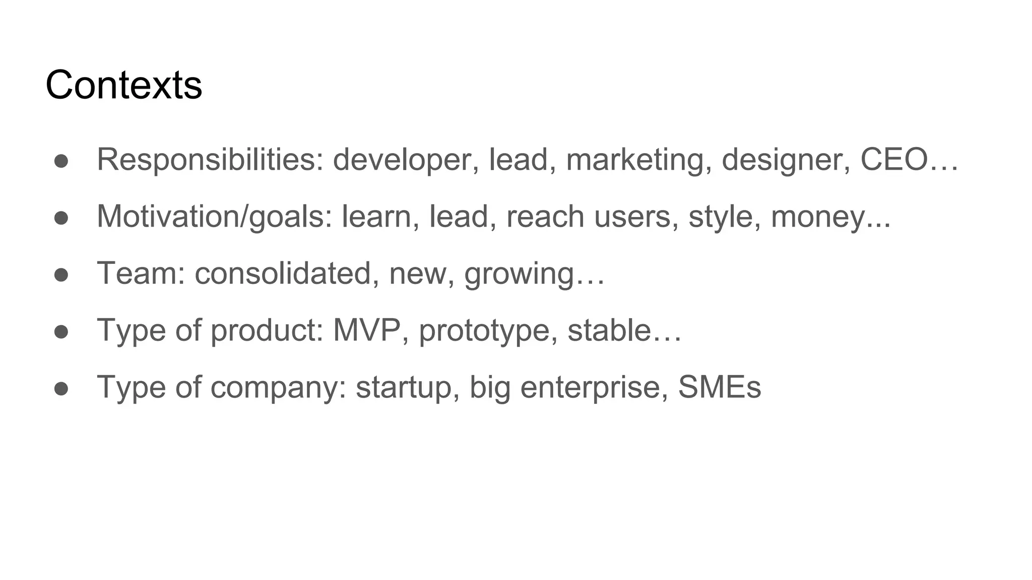 Contexts
● Responsibilities: developer, lead, marketing, designer, CEO…
● Motivation/goals: learn, lead, reach users, style, money...
● Team: consolidated, new, growing…
● Type of product: MVP, prototype, stable…
● Type of company: startup, big enterprise, SMEs
 