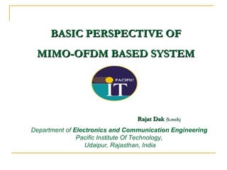 BASIC PERSPECTIVE OF
 MIMO-OFDM BASED SYSTEM




                                 Rajat Dak (b.tech)
Department of Electronics and Communication Engineering
               Pacific Institute Of Technology,
                  Udaipur, Rajasthan, India
 