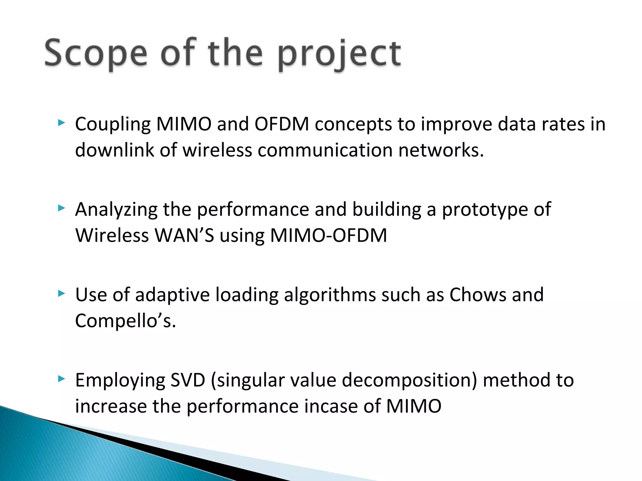    Coupling MIMO and OFDM concepts to improve data rates in
    downlink of wireless communication networks.

   Analyzing the performance and building a prototype of
    Wireless WAN’S using MIMO-OFDM

   Use of adaptive loading algorithms such as Chows and
    Compello’s.

   Employing SVD (singular value decomposition) method to
    increase the performance incase of MIMO
 