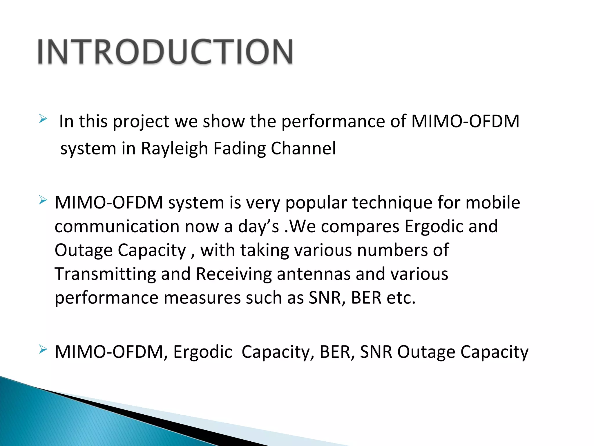    In this project we show the performance of MIMO-OFDM
    system in Rayleigh Fading Channel

   MIMO-OFDM system is very popular technique for mobile
    communication now a day’s .We compares Ergodic and
    Outage Capacity , with taking various numbers of
    Transmitting and Receiving antennas and various
    performance measures such as SNR, BER etc.

   MIMO-OFDM, Ergodic Capacity, BER, SNR Outage Capacity
 