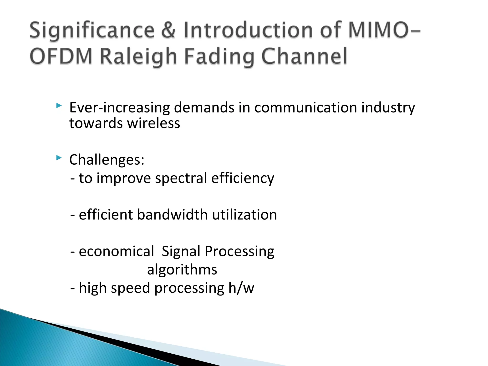    Ever-increasing demands in communication industry
    towards wireless

   Challenges:
    - to improve spectral efficiency

    - efficient bandwidth utilization

    - economical Signal Processing
                algorithms
    - high speed processing h/w
 