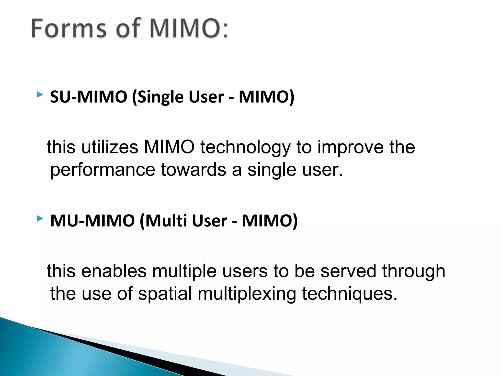    SU-MIMO (Single User - MIMO)

    this utilizes MIMO technology to improve the
     performance towards a single user. 

   MU-MIMO (Multi User - MIMO)

    this enables multiple users to be served through
     the use of spatial multiplexing techniques.
 