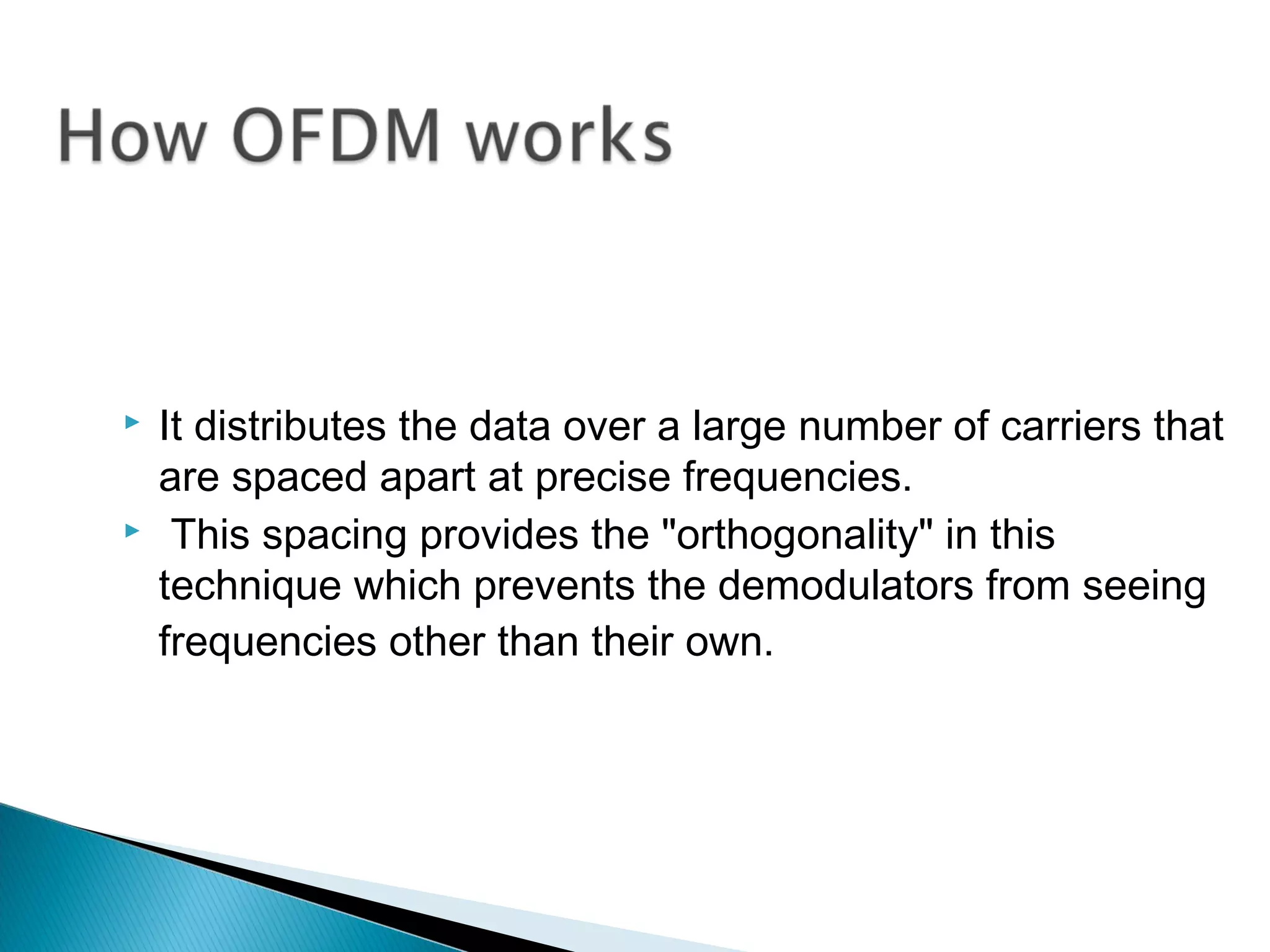    It distributes the data over a large number of carriers that
    are spaced apart at precise frequencies.
    This spacing provides the "orthogonality" in this
    technique which prevents the demodulators from seeing
    frequencies other than their own.
 