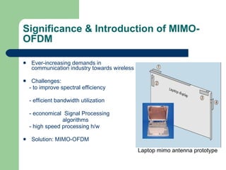 Significance & Introduction of MIMO-OFDM Ever-increasing demands in communication industry towards wireless Challenges:  - to improve spectral efficiency - efficient bandwidth utilization - economical  Signal Processing  algorithms - high speed processing h/w Solution: MIMO-OFDM Laptop mimo antenna prototype   