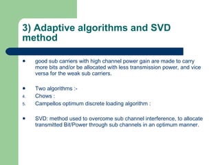 3) Adaptive algorithms and SVD method good sub carriers with high channel power gain are made to carry more bits and/or be allocated with less transmission power, and vice versa for the weak sub carriers. Two algorithms :- Chows : Campellos optimum discrete loading algorithm : SVD: method used to overcome sub channel interference, to allocate transmitted Bit/Power through sub channels in an optimum manner. 