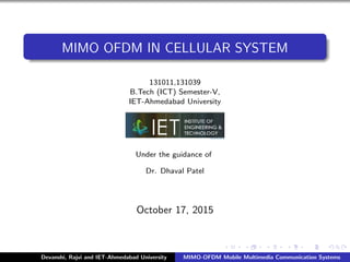 MIMO OFDM IN CELLULAR SYSTEM
131011,131039
B.Tech (ICT) Semester-V,
IET-Ahmedabad University
Under the guidance of
Dr. Dhaval Patel
October 17, 2015
Devanshi, Rajvi and IET-Ahmedabad University MIMO-OFDM Mobile Multimedia Communication Systems
 