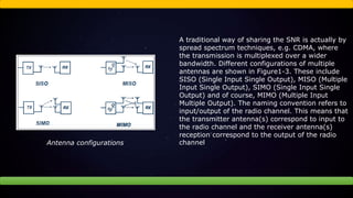 A traditional way of sharing the SNR is actually by
spread spectrum techniques, e.g. CDMA, where
the transmission is multiplexed over a wider
bandwidth. Different configurations of multiple
antennas are shown in Figure1-3. These include
SISO (Single Input Single Output), MISO (Multiple
Input Single Output), SIMO (Single Input Single
Output) and of course, MIMO (Multiple Input
Multiple Output). The naming convention refers to
input/output of the radio channel. This means that
the transmitter antenna(s) correspond to input to
the radio channel and the receiver antenna(s)
reception correspond to the output of the radio
channelAntenna configurations
 