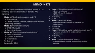 MIMO IN LTE
There are seven different transmission modes in LTE.
Switching between the modes is done by RRC
signaling.
 Mode 1 (”Single antenna port, port 1”)
o One antenna
o Can be used for classical beamforming without
precoding feedback
 Mode 2 (”Transmit Diversity”)
o SFBC (Alamouti)
o 2 or 4 tx antennas
 Mode 3 (”Open loop spatial multiplexing”)
o 2 or 4 tx antennas
o CQI and RI feedback
o Tx schemes:
 Tx diversity
 Large delay CDD
 Mode 4 (”Closed Loop spatial multiplexing”)
o 2 or 4 tx antennas
o CQI, PMI and RI feedback
o Tx schemes:
 Tx diversity
 CL SM
 Mode 5 (”Multi User MIMO”)
o Two UEs can be scheduled in the same RB
o Tx schemes:
 Tx diversity
 MU-MIMO
 Mode 6 (”Closed loop spatial multiplexing, single layer”)
o As mode 4, but with RI hardcoded to 1
o Tx schemes:
 Tx diversity
 CL SM
 Mode 7 (”Single antenna port, port 5”)
o Can be used for classical beamforming without
feedback.
 