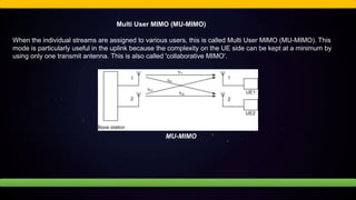 Multi User MIMO (MU-MIMO)
When the individual streams are assigned to various users, this is called Multi User MIMO (MU-MIMO). This
mode is particularly useful in the uplink because the complexity on the UE side can be kept at a minimum by
using only one transmit antenna. This is also called 'collaborative MIMO'.
MU-MIMO
 