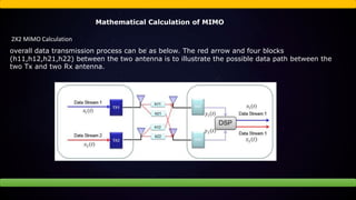 Mathematical Calculation of MIMO
2X2 MIMO Calculation
overall data transmission process can be as below. The red arrow and four blocks
(h11,h12,h21,h22) between the two antenna is to illustrate the possible data path between the
two Tx and two Rx antenna.
 