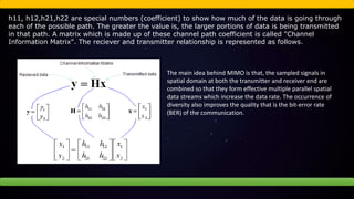 h11, h12,h21,h22 are special numbers (coefficient) to show how much of the data is going through
each of the possible path. The greater the value is, the larger portions of data is being transmitted
in that path. A matrix which is made up of these channel path coefficient is called "Channel
Information Matrix". The reciever and transmitter relationship is represented as follows.
The main idea behind MIMO is that, the sampled signals in
spatial domain at both the transmitter and receiver end are
combined so that they form effective multiple parallel spatial
data streams which increase the data rate. The occurrence of
diversity also improves the quality that is the bit-error rate
(BER) of the communication.
 