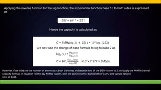 Applying the inverse function for the log function, the exponential function base 10 to both sides is expressed
as
Hence the capacity is calculated as
However, if we increase the number of antennas at both transmits and receive end of the SISO system to 2 and apply the MIMO channel
capacity formula in equation to the 2x2 MIMO system, with the same channel bandwidth of 1MHz and signals-tonoise
ratio of 24dB.
 