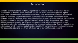 Introduction
All radio communications systems, regardless of whether mobile radio networks like
3GPP UMTS or wireless radio networks like WLAN, must continually provide higher
data rates. In addition to conventional methods, such as introducing higher modulation
types or providing larger bandwidths, this is also being achieved by using multiple
antenna systems (Multiple Input, Multiple Output – MIMO). Multiple antenna solutions can
be used in order to increase the spectrum efficiency as well as the peak data rates.
Different approaches aim for different purposes, e.g. traditional beamforming and
transmitter diversity techniques increase the coverage and capacity. Spatial multiplexing,
a technique which requires multiple antennas at both transmitter and receiver, increases
the peak data rates and spectrum efficiency up to several hundred percent.
 