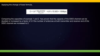 Applying the change of base formula,
Comparing the capacities of example 1 and 2 has proven that the capacity of the SISO channel can be
doubled or increased by a factor of 2 if the number of antennas at both transmitter and receiver end of the
SISO channel are increased to 2
 