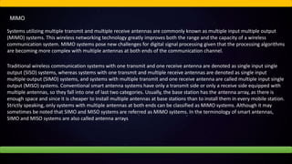 MIMO
Systems utilizing multiple transmit and multiple receive antennas are commonly known as multiple input multiple output
(MIMO) systems. This wireless networking technology greatly improves both the range and the capacity of a wireless
communication system. MIMO systems pose new challenges for digital signal processing given that the processing algorithms
are becoming more complex with multiple antennas at both ends of the communication channel.
Traditional wireless communication systems with one transmit and one receive antenna are denoted as single input single
output (SISO) systems, whereas systems with one transmit and multiple receive antennas are denoted as single input
multiple output (SIMO) systems, and systems with multiple transmit and one receive antenna are called multiple input single
output (MISO) systems. Conventional smart antenna systems have only a transmit side or only a receive side equipped with
multiple antennas, so they fall into one of last two categories. Usually, the base station has the antenna array, as there is
enough space and since it is cheaper to install multiple antennas at base stations than to install them in every mobile station.
Strictly speaking, only systems with multiple antennas at both ends can be classified as MIMO systems. Although it may
sometimes be noted that SIMO and MISO systems are referred as MIMO systems. In the terminology of smart antennas,
SIMO and MISO systems are also called antenna arrays
 