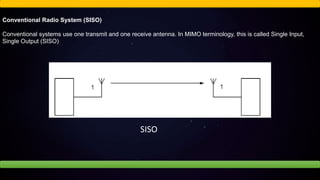 Conventional Radio System (SISO)
Conventional systems use one transmit and one receive antenna. In MIMO terminology, this is called Single Input,
Single Output (SISO)
SISO
 
