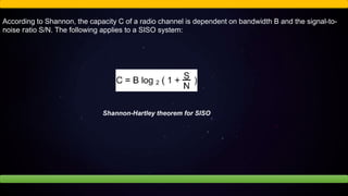 According to Shannon, the capacity C of a radio channel is dependent on bandwidth B and the signal-to-
noise ratio S/N. The following applies to a SISO system:
Shannon-Hartley theorem for SISO
 