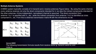Multiple Antenna Systems
A MIMO system typically consists of m transmit and n receive antennas Figure below . By using the same channel,
every antenna receives not only the direct components intended for it, but also the indirect components intended for
the other antennas. A time-independent, narrowband channel is assumed. The direct connection from
antenna 1 to 1 is specified with h11, etc., while the indirect connection from antenna 1 to 2 is identified as cross
component h21, etc. From this is obtained transmission matrix H with the dimensions n x m.
General MIMO
The following transmission formula results from receive vector y, transmit vector x, and
noise n:
 