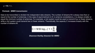 y = Hx + n .
Formula : MIMO transmission
Data to be transmitted is divided into independent data streams. The number of streams M is always less than or
equal to the number of antennas; in the case of asymmetrical (m E n) antenna constellations, it is always smaller or
equal the minimum number of antennas. For example, a 4x4 system could be used to transmit four or fewer streams,
while a 3x2 system could transmit two or fewer streams. Theoretically, the capacity C increases linearly with the
number of streams M.
Shannon-Hartley theorem for MIMO
 