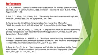 19
References
1. S. M. Alamouti, "A simple transmit diversity technique for wireless communications",
Selected Areas in Communications, IEEE Journal on , Volume: 16 Issue: 8, Oct. 1998,
Page(s): 1451 -1458
2. Lui, C.-Y., Wang, Y.-S., Chung, S.-J.: “Two nearby dual-band antennas with high port
isolation”, in Proc.IEEE AP-S Int. Symposium, Jun. 2008.
3. Young-Sang Jo, Mingil Park, Yongchang Lee, Sun-Hyung Kim, 1Taeho Son
“MIMO Antenna for the 2.4/5.8GHz Dual WiFi System of the Mobile Phone ”2016
4. Wang, X., Chen, W., Feng, Z., Zhang, H., “Compact dual-polarized antenna combining
printed monopole and half-slot antenna for MIMO applications”, in Proc. IEEE AP-S Int.
Symposium, 1-5, Jun. 2009.
5. Itoh, J., Michishita, N., Morishita, H., “A study on mutual coupling reduction between two
inverted-F antennas using mushroom-type EBG structure”, IEEE Antennas and Propagation
Society(APS), International Symposium(IS), pp.1-4, Jul. 2008.
6. Park, M., Son, T., Jo, Y.: “Hybrid Antenna and Suitable for Broadband Mobile Phone
MIMO System”, 2013 International Symposium on Antenna and Propagation (ISAP),
Vol.1, No.1, pp. 111-114, Oct, 2013.
 