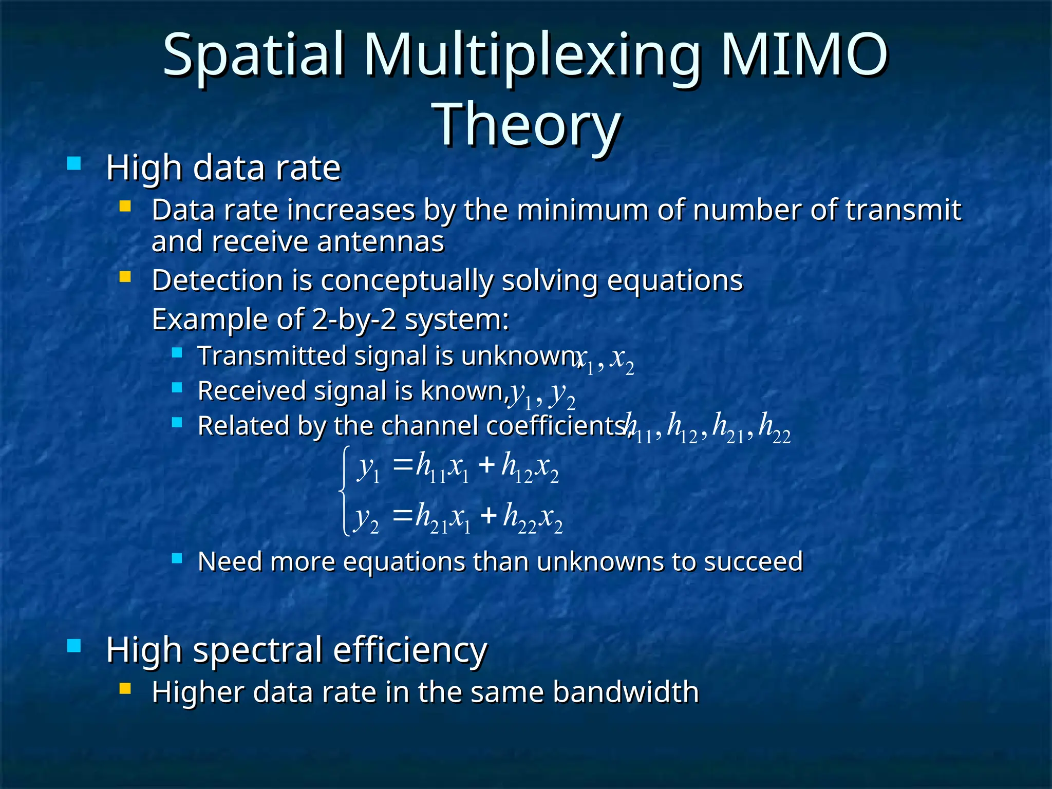 Spatial Multiplexing MIMO
Spatial Multiplexing MIMO
Theory
Theory
 High data rate
High data rate
 Data rate increases by the minimum of number of transmit
Data rate increases by the minimum of number of transmit
and receive antennas
and receive antennas
 Detection is conceptually solving equations
Detection is conceptually solving equations
Example of 2-by-2 system:
Example of 2-by-2 system:
 Transmitted signal is unknown,
Transmitted signal is unknown,
 Received signal is known,
Received signal is known,
 Related by the channel coefficients,
Related by the channel coefficients,
 Need more equations than unknowns to succeed
Need more equations than unknowns to succeed
 High spectral efficiency
High spectral efficiency
 Higher data rate in the same bandwidth
Higher data rate in the same bandwidth
2
1, x
x
2
1, y
y







2
22
1
21
2
2
12
1
11
1
x
h
x
h
y
x
h
x
h
y
22
21
12
11 ,
,
, h
h
h
h
 