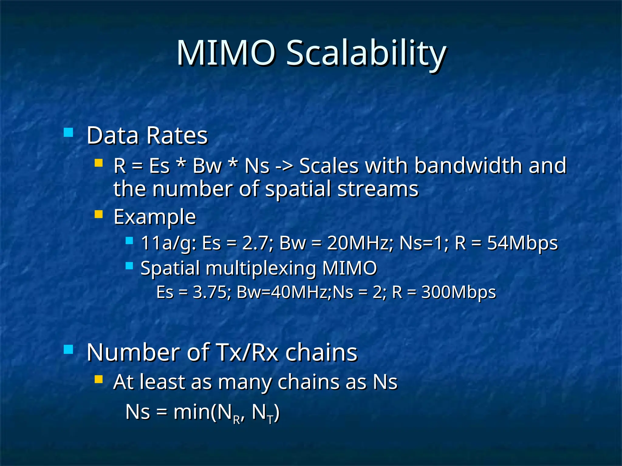  Data Rates
Data Rates
 R = Es * Bw * Ns -> Scales
R = Es * Bw * Ns -> Scales with bandwidth and
with bandwidth and
the number of spatial streams
the number of spatial streams
 Example
Example
 11a/g: Es = 2.7; Bw = 20MHz; Ns=1; R = 54Mbps
11a/g: Es = 2.7; Bw = 20MHz; Ns=1; R = 54Mbps
 Spatial multiplexing MIMO
Spatial multiplexing MIMO
Es = 3.75; Bw=40MHz;Ns = 2; R = 300Mbps
Es = 3.75; Bw=40MHz;Ns = 2; R = 300Mbps
 Number of Tx/Rx chains
Number of Tx/Rx chains
 At least as many chains as Ns
At least as many chains as Ns
Ns = min(N
Ns = min(NR
R, N
, NT
T)
)
MIMO Scalability
MIMO Scalability
 