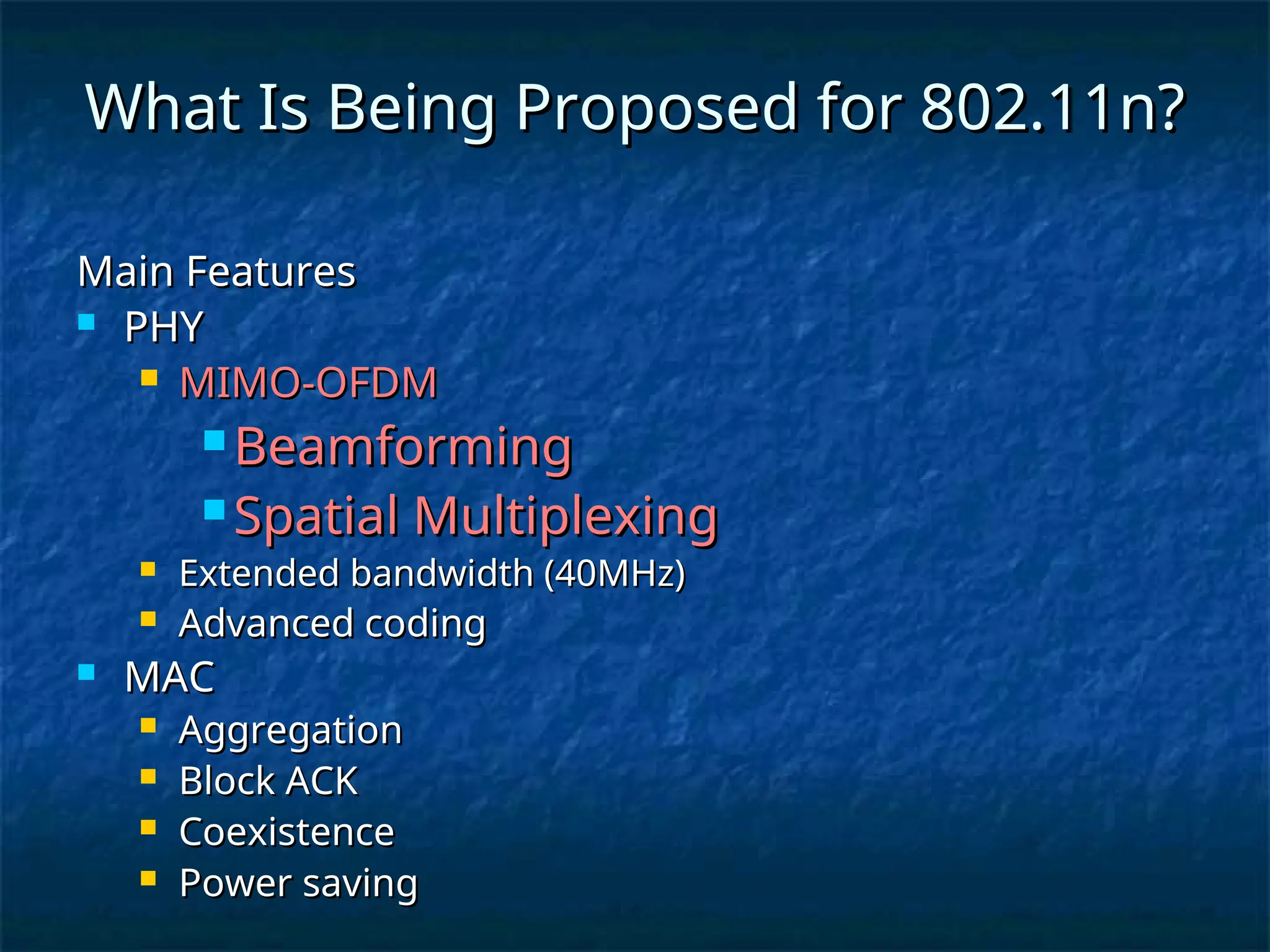 What Is Being Proposed for 802.11n?
What Is Being Proposed for 802.11n?
Main Features
Main Features
 PHY
PHY
 MIMO-OFDM
MIMO-OFDM
 Beamforming
Beamforming
 Spatial Multiplexing
Spatial Multiplexing
 Extended bandwidth (40MHz)
Extended bandwidth (40MHz)
 Advanced coding
Advanced coding
 MAC
MAC
 Aggregation
Aggregation
 Block ACK
Block ACK
 Coexistence
Coexistence
 Power saving
Power saving
 