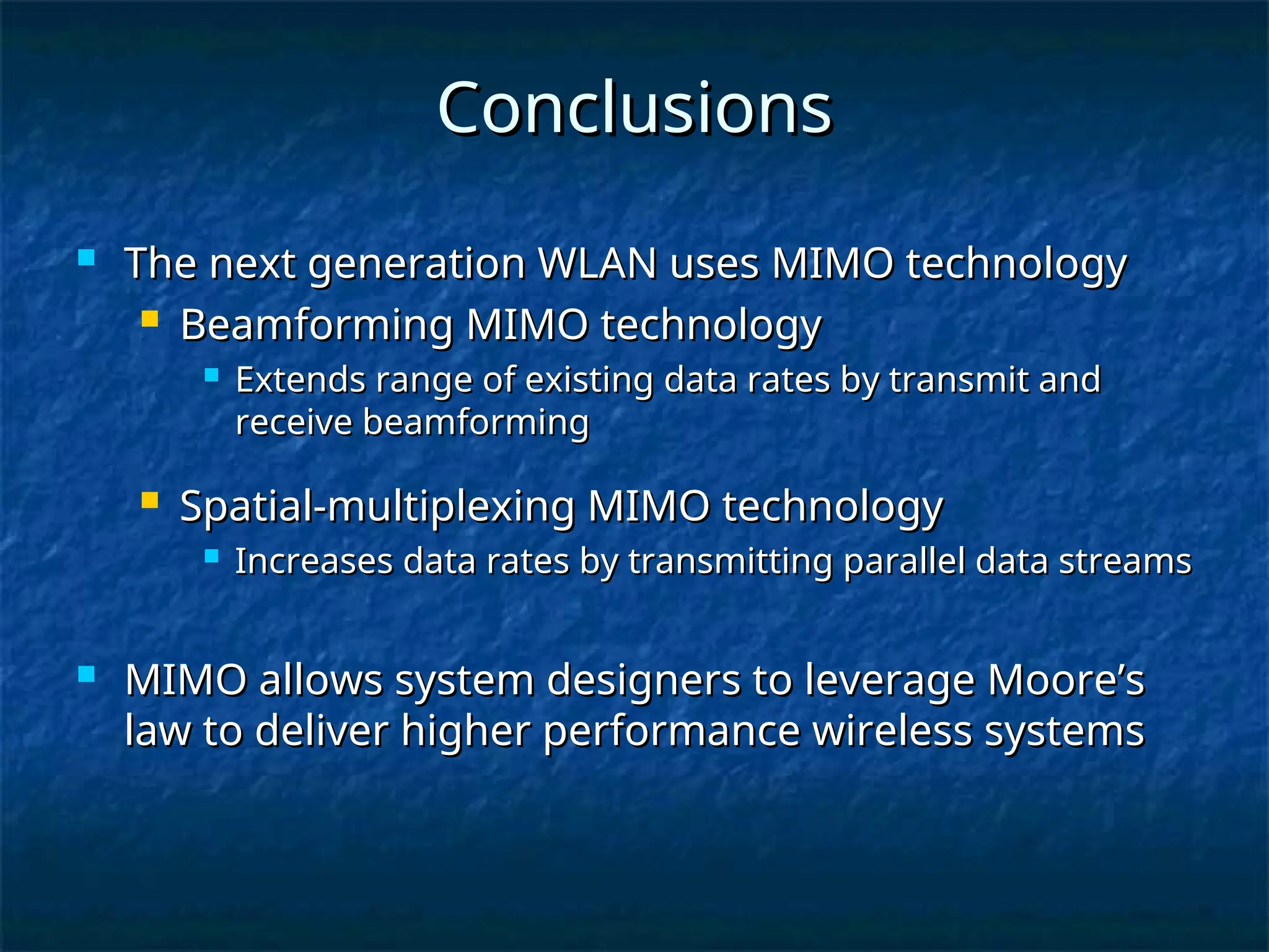 Conclusions
Conclusions
 The next generation WLAN uses MIMO technology
The next generation WLAN uses MIMO technology
 Beamforming MIMO technology
Beamforming MIMO technology
 Extends range of existing data rates by transmit and
Extends range of existing data rates by transmit and
receive beamforming
receive beamforming
 Spatial-multiplexing MIMO technology
Spatial-multiplexing MIMO technology
 Increases data rates by transmitting parallel data streams
Increases data rates by transmitting parallel data streams
 MIMO allows system designers to leverage Moore’s
MIMO allows system designers to leverage Moore’s
law to deliver higher performance wireless systems
law to deliver higher performance wireless systems
 