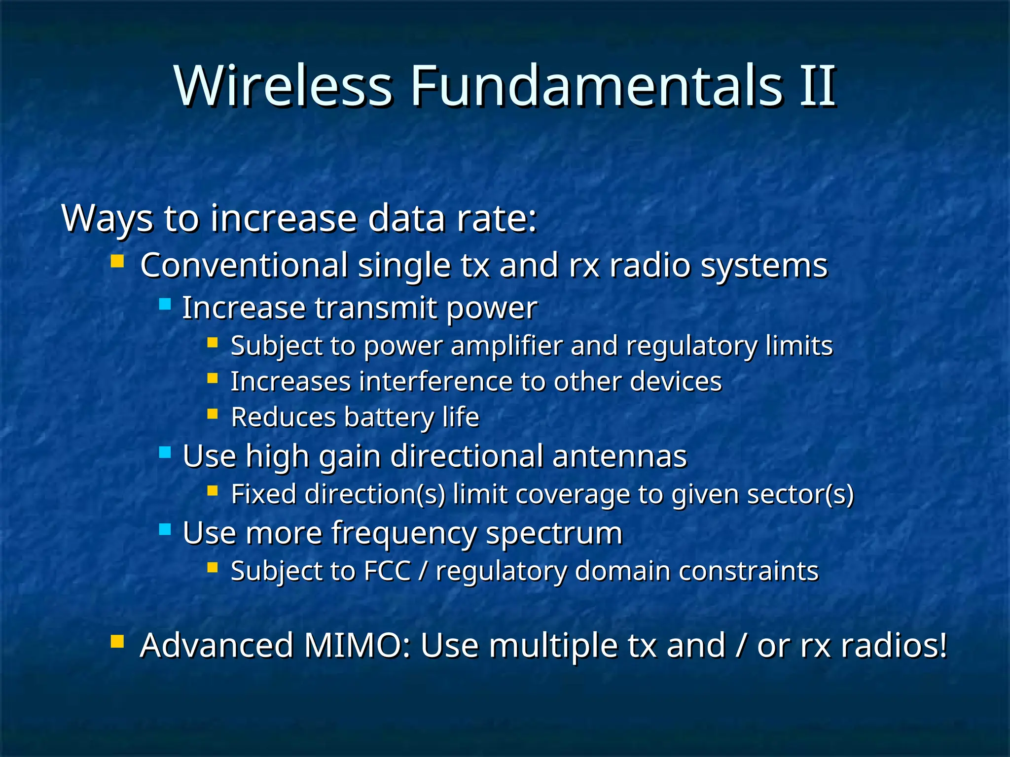 Wireless Fundamentals II
Wireless Fundamentals II
Ways to increase data rate:
Ways to increase data rate:
 Conventional single tx and rx radio systems
Conventional single tx and rx radio systems
 Increase transmit power
Increase transmit power
 Subject to power amplifier and regulatory limits
Subject to power amplifier and regulatory limits
 Increases interference to other devices
Increases interference to other devices
 Reduces battery life
Reduces battery life
 Use high gain directional antennas
Use high gain directional antennas
 Fixed direction(s) limit coverage to given sector(s)
Fixed direction(s) limit coverage to given sector(s)
 Use more frequency spectrum
Use more frequency spectrum
 Subject to FCC / regulatory domain constraints
Subject to FCC / regulatory domain constraints
 Advanced MIMO: Use multiple tx and / or rx radios!
Advanced MIMO: Use multiple tx and / or rx radios!
 