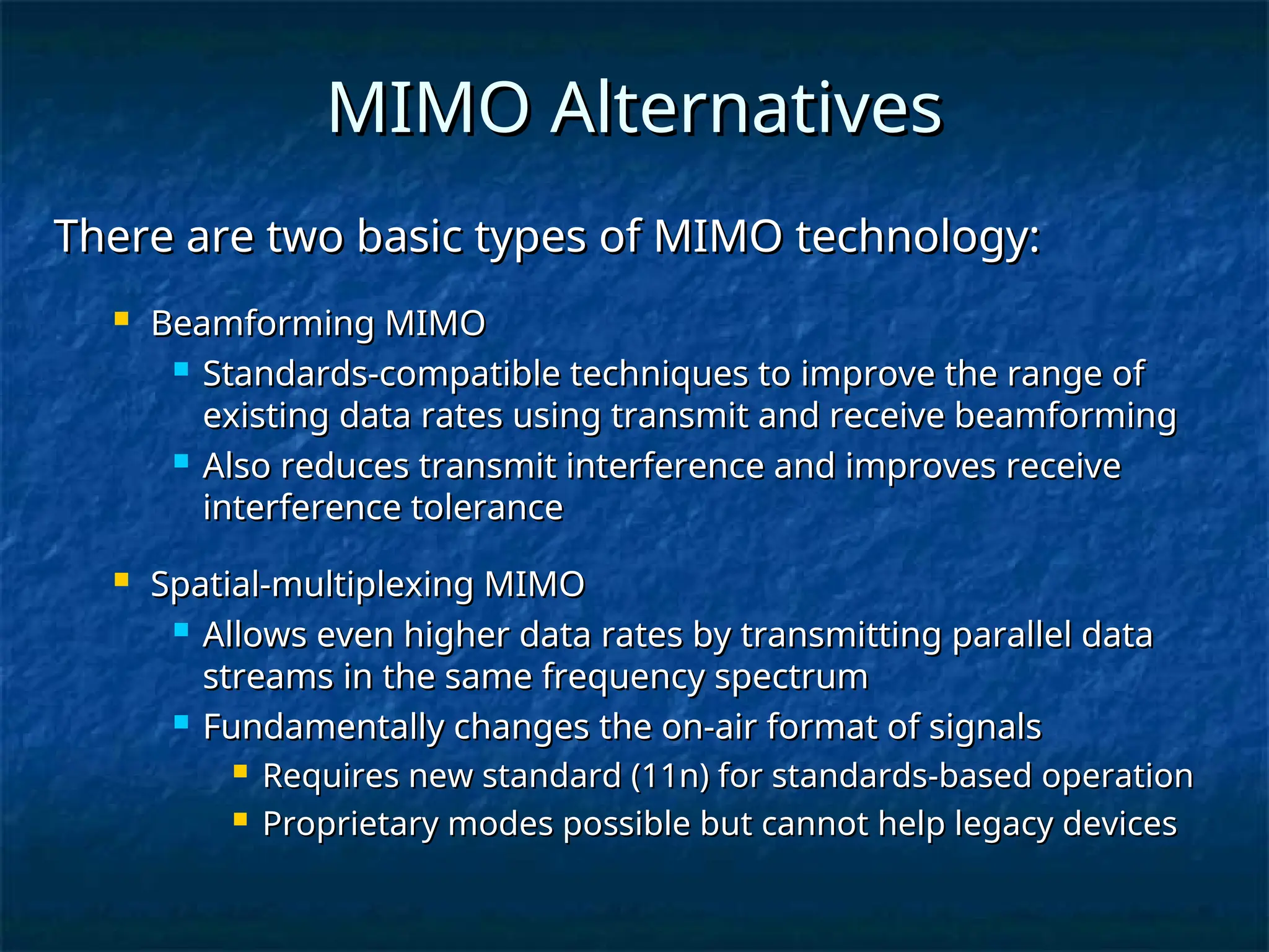 MIMO Alternatives
MIMO Alternatives
There are two basic types of MIMO technology:
There are two basic types of MIMO technology:
 Beamforming MIMO
Beamforming MIMO
 Standards-compatible techniques to improve the range of
Standards-compatible techniques to improve the range of
existing data rates using transmit and receive beamforming
existing data rates using transmit and receive beamforming
 Also reduces transmit interference and improves receive
Also reduces transmit interference and improves receive
interference tolerance
interference tolerance
 Spatial-multiplexing MIMO
Spatial-multiplexing MIMO
 Allows even higher data rates by transmitting parallel data
Allows even higher data rates by transmitting parallel data
streams in the same frequency spectrum
streams in the same frequency spectrum
 Fundamentally changes the on-air format of signals
Fundamentally changes the on-air format of signals
 Requires new standard (11n) for standards-based operation
Requires new standard (11n) for standards-based operation
 Proprietary modes possible but cannot help legacy devices
Proprietary modes possible but cannot help legacy devices
 