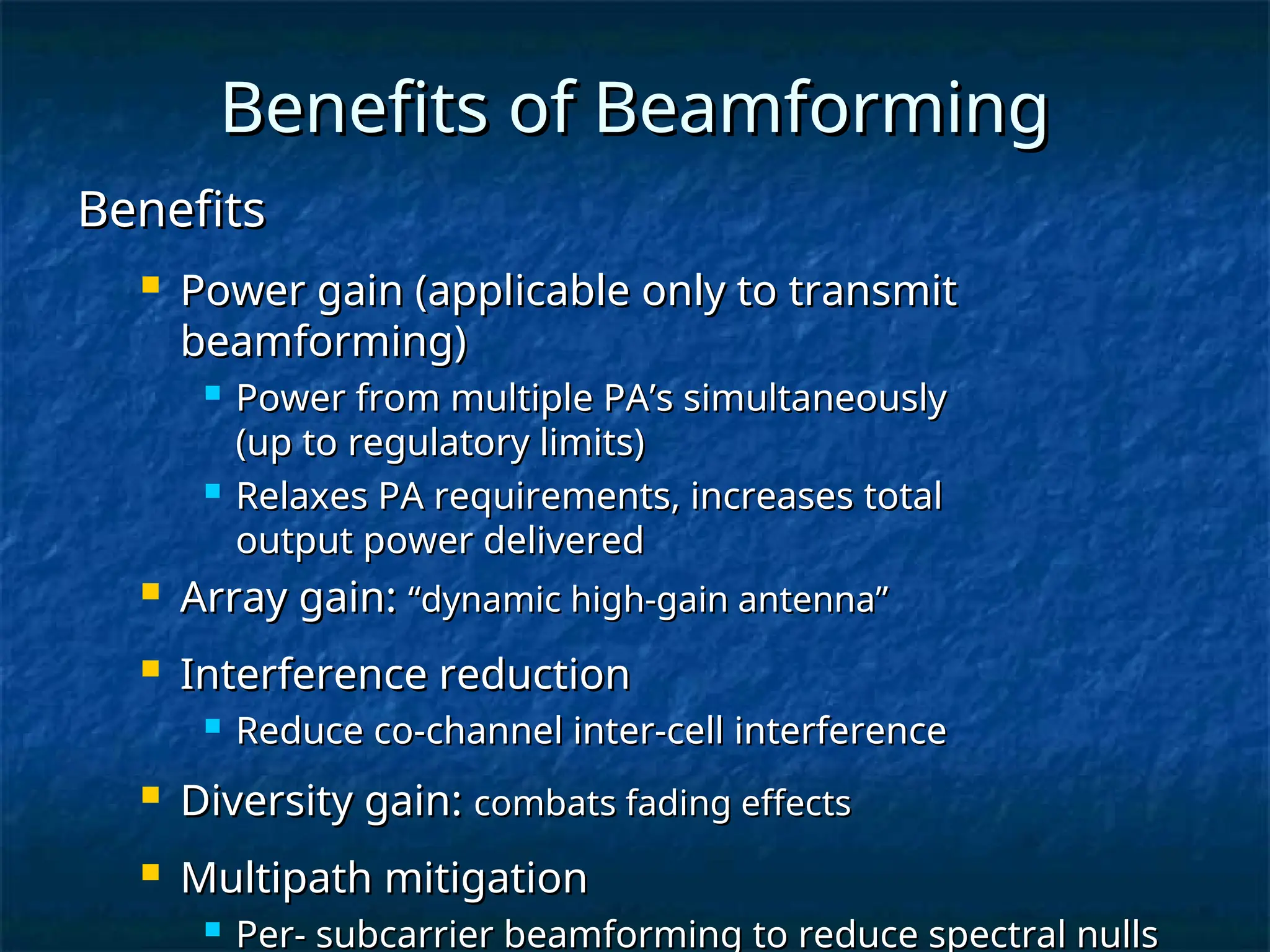 Benefits of Beamforming
Benefits of Beamforming
Benefits
Benefits
 Power gain (applicable only to transmit
Power gain (applicable only to transmit
beamforming)
beamforming)
 Power from multiple PA’s simultaneously
Power from multiple PA’s simultaneously
(up to regulatory limits)
(up to regulatory limits)
 Relaxes PA requirements, increases total
Relaxes PA requirements, increases total
output power delivered
output power delivered
 Array gain:
Array gain: “dynamic high-gain antenna”
“dynamic high-gain antenna”
 Interference reduction
Interference reduction
 Reduce co-channel inter-cell interference
Reduce co-channel inter-cell interference
 Diversity gain:
Diversity gain: combats fading effects
combats fading effects
 Multipath mitigation
Multipath mitigation
 Per- subcarrier beamforming to reduce spectral nulls
Per- subcarrier beamforming to reduce spectral nulls
 