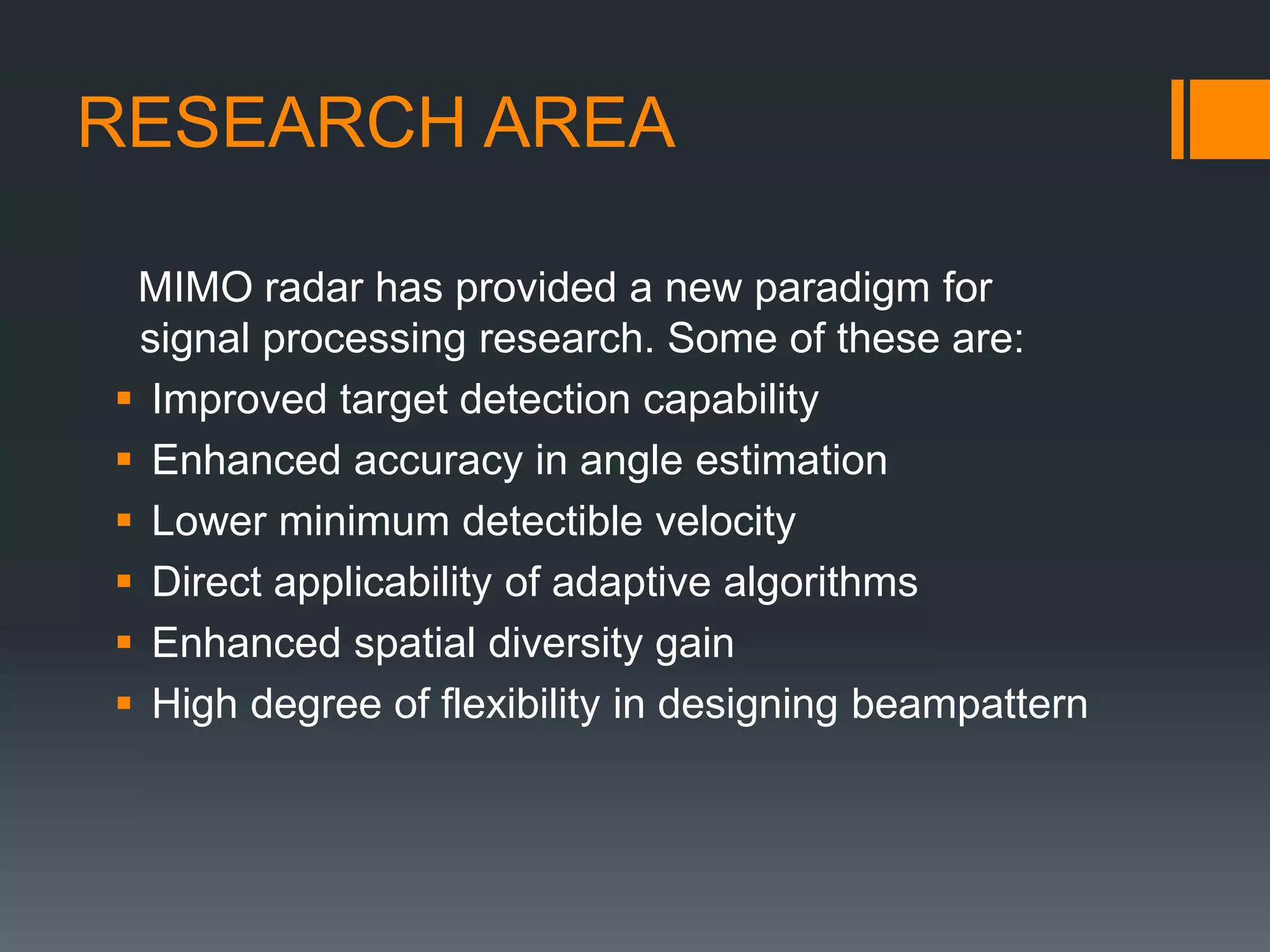 RESEARCH AREA
MIMO radar has provided a new paradigm for
signal processing research. Some of these are:
 Improved target detection capability
 Enhanced accuracy in angle estimation
 Lower minimum detectible velocity
 Direct applicability of adaptive algorithms
 Enhanced spatial diversity gain
 High degree of flexibility in designing beampattern
 