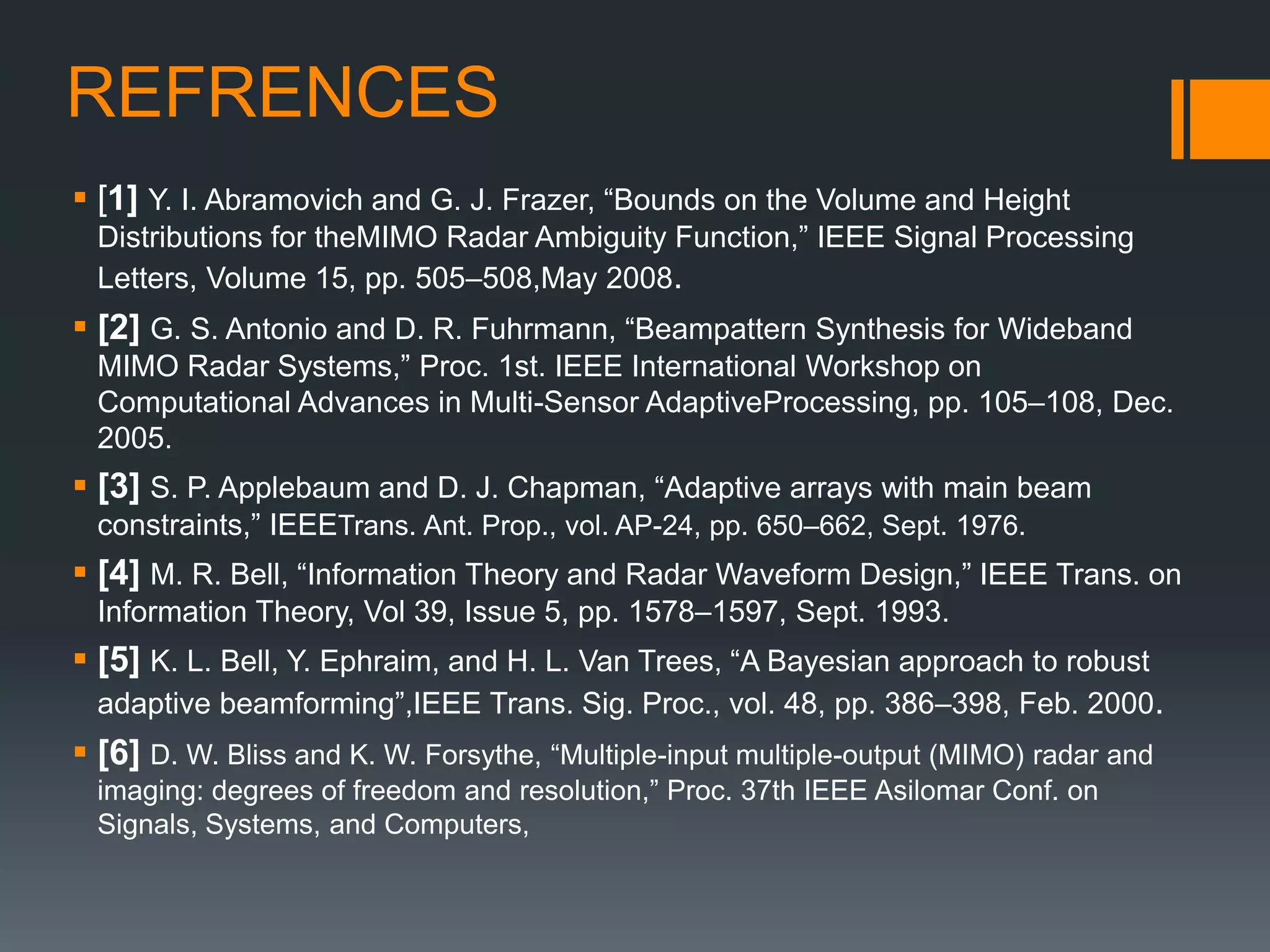 REFRENCES
 [1] Y. I. Abramovich and G. J. Frazer, “Bounds on the Volume and Height
Distributions for theMIMO Radar Ambiguity Function,” IEEE Signal Processing
Letters, Volume 15, pp. 505–508,May 2008.
 [2] G. S. Antonio and D. R. Fuhrmann, “Beampattern Synthesis for Wideband
MIMO Radar Systems,” Proc. 1st. IEEE International Workshop on
Computational Advances in Multi-Sensor AdaptiveProcessing, pp. 105–108, Dec.
2005.
 [3] S. P. Applebaum and D. J. Chapman, “Adaptive arrays with main beam
constraints,” IEEETrans. Ant. Prop., vol. AP-24, pp. 650–662, Sept. 1976.
 [4] M. R. Bell, “Information Theory and Radar Waveform Design,” IEEE Trans. on
Information Theory, Vol 39, Issue 5, pp. 1578–1597, Sept. 1993.
 [5] K. L. Bell, Y. Ephraim, and H. L. Van Trees, “A Bayesian approach to robust
adaptive beamforming”,IEEE Trans. Sig. Proc., vol. 48, pp. 386–398, Feb. 2000.
 [6] D. W. Bliss and K. W. Forsythe, “Multiple-input multiple-output (MIMO) radar and
imaging: degrees of freedom and resolution,” Proc. 37th IEEE Asilomar Conf. on
Signals, Systems, and Computers,
 
