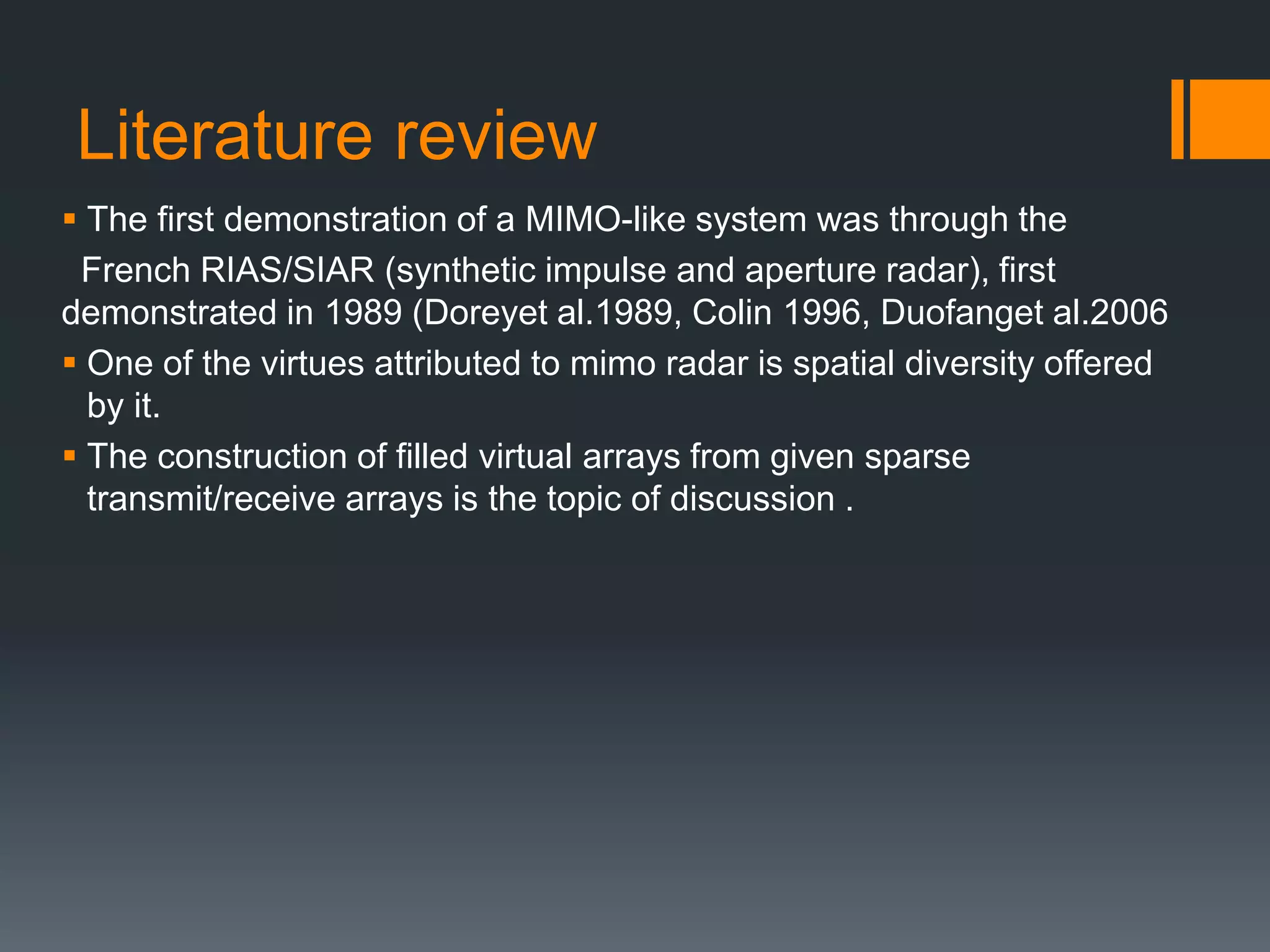 Literature review
 The first demonstration of a MIMO-like system was through the
French RIAS/SIAR (synthetic impulse and aperture radar), first
demonstrated in 1989 (Doreyet al.1989, Colin 1996, Duofanget al.2006
 One of the virtues attributed to mimo radar is spatial diversity offered
by it.
 The construction of filled virtual arrays from given sparse
transmit/receive arrays is the topic of discussion .
 