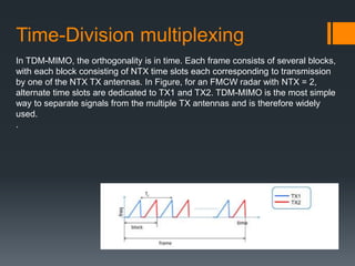 In TDM-MIMO, the orthogonality is in time. Each frame consists of several blocks,
with each block consisting of NTX time slots each corresponding to transmission
by one of the NTX TX antennas. In Figure, for an FMCW radar with NTX = 2,
alternate time slots are dedicated to TX1 and TX2. TDM-MIMO is the most simple
way to separate signals from the multiple TX antennas and is therefore widely
used.
.
Time-Division multiplexing
 