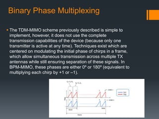 Binary Phase Multiplexing
 The TDM-MIMO scheme previously described is simple to
implement, however, it does not use the complete
transmission capabilities of the device (because only one
transmitter is active at any time). Techniques exist which are
centered on modulating the initial phase of chirps in a frame,
which allow simultaneous transmission across multiple TX
antennas while still ensuring separation of these signals. In
BPM-MIMO, these phases are either 0º or 180º (equivalent to
multiplying each chirp by +1 or –1).
 