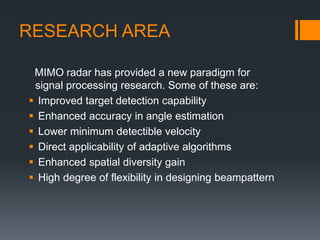 RESEARCH AREA
MIMO radar has provided a new paradigm for
signal processing research. Some of these are:
 Improved target detection capability
 Enhanced accuracy in angle estimation
 Lower minimum detectible velocity
 Direct applicability of adaptive algorithms
 Enhanced spatial diversity gain
 High degree of flexibility in designing beampattern
 