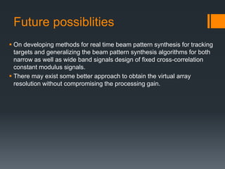 Future possiblities
 On developing methods for real time beam pattern synthesis for tracking
targets and generalizing the beam pattern synthesis algorithms for both
narrow as well as wide band signals design of fixed cross-correlation
constant modulus signals.
 There may exist some better approach to obtain the virtual array
resolution without compromising the processing gain.
 