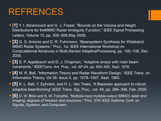 REFRENCES
 [1] Y. I. Abramovich and G. J. Frazer, “Bounds on the Volume and Height
Distributions for theMIMO Radar Ambiguity Function,” IEEE Signal Processing
Letters, Volume 15, pp. 505–508,May 2008.
 [2] G. S. Antonio and D. R. Fuhrmann, “Beampattern Synthesis for Wideband
MIMO Radar Systems,” Proc. 1st. IEEE International Workshop on
Computational Advances in Multi-Sensor AdaptiveProcessing, pp. 105–108, Dec.
2005.
 [3] S. P. Applebaum and D. J. Chapman, “Adaptive arrays with main beam
constraints,” IEEETrans. Ant. Prop., vol. AP-24, pp. 650–662, Sept. 1976.
 [4] M. R. Bell, “Information Theory and Radar Waveform Design,” IEEE Trans. on
Information Theory, Vol 39, Issue 5, pp. 1578–1597, Sept. 1993.
 [5] K. L. Bell, Y. Ephraim, and H. L. Van Trees, “A Bayesian approach to robust
adaptive beamforming”,IEEE Trans. Sig. Proc., vol. 48, pp. 386–398, Feb. 2000.
 [6] D. W. Bliss and K. W. Forsythe, “Multiple-input multiple-output (MIMO) radar and
imaging: degrees of freedom and resolution,” Proc. 37th IEEE Asilomar Conf. on
Signals, Systems, and Computers,
 