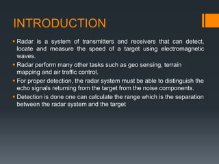 INTRODUCTION
 Radar is a system of transmitters and receivers that can detect,
locate and measure the speed of a target using electromagnetic
waves.
 Radar perform many other tasks such as geo sensing, terrain
mapping and air traffic control.
 For proper detection, the radar system must be able to distinguish the
echo signals returning from the target from the noise components.
 Detection is done one can calculate the range which is the separation
between the radar system and the target
 