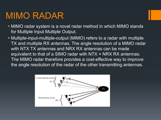 MIMO RADAR
 MIMO radar system is a novel radar method in which MIMO stands
for Multiple Input Multiple Output.
 Multiple-input-multiple-output (MIMO) refers to a radar with multiple
TX and multiple RX antennas. The angle resolution of a MIMO radar
with NTX TX antennas and NRX RX antennas can be made
equivalent to that of a SIMO radar with NTX × NRX RX antennas.
The MIMO radar therefore provides a cost-effective way to improve
the angle resolution of the radar of the other transmitting antennas.
 